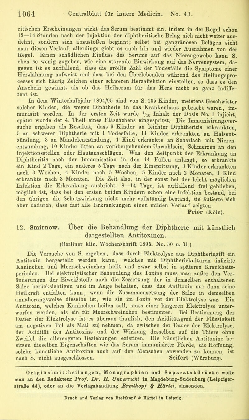 ritisehen ErscheinuDgen wirkt das Serum bestimmt ein, indem in der Hegel schon 12—14 Stunden nach der Injektion der diphtheritische Belag sich nicht weiter aus- dehnt, sondern sich abzustoßen beginnt; selbst bei gangränösen Belägen sieht man diesen Verlauf, allerdings giebt es auch hin und wieder Ausnahmen von der Regel. Einen schädlichen Einfluss des Serums auf das Nierengewebe kann ’S. eben so wenig zugeben, wie eine störende Einwirkung auf das Nervensystem, da- gegen ist es auffallend, dass die größte Zahl der Todesfälle die Symptome einer Herzlähmung aufweist und dass bei den Überlebenden während des Heilungspro- cesses sich häufig Zeichen einer schweren Herzaffektion einstellen, so dass es den Anschein gewinnt, als ob das Heilserum für das Herz nicht so ganz indiffe- rent ist. In dem Winterhalbjahr 1894/95 sind von S. 105 Kinder, meistens Geschwister solcher Kinder, die wegen Diphtherie in das Krankenhaus gebracht waren, im- munisirt worden. In der ersten Zeit wurde Vio Inhalt der Dosis No. 1 injicirt, später wurde der 4. Theil eines Fläschchens eingespritzt. Die Immunisirungsver- suche ergaben als Resultat, dass 9 Kinder an leichter Diphtheritis erkrankten, 5 an schwerer Diphtherie mit 1 Todesfälle, 11 Kinder erkrankten an Halsent- zündung, 3 an Mandelentzündung, 1 Kind erkrankte an Scharlach mit Nieren- entzündung, 10 Kinder litten an vorübergehendem Unwohlsein, Schmerzen an den Injektionsstellen oder Hautausschlägen. Was den Zeitpunkt der Erkrankung an Diphtheritis nach der Immunisation in den 14 Fällen anlangt, so erkrankte ein Kind 2 Tage, ein anderes 5 Tage nach der Einspritzung, 3 Kinder erkrankten nach 3 Wochen, 4 Kinder nach 5 Wochen, 5 Kinder nach 2 Monaten, 1 Kind erkrankte nach 3 Monaten. Die Zeit also, in der sonst bei der leicht möglichen Infektion die Erkrankung ausbricht, 8—14 Tage, ist auffallend frei geblieben, möglich ist, dass bei den ersten beiden Kindern schon eine Infektion bestand, bei den übrigen die Schutzwirkung nicht mehr vollständig bestand, sie äußerte sich aber dadurch, dass fast alle Erkrankungen einen milden Verlauf zeigten. Prior (Köln). 12. Smirnow. Über die Behandlung der Diphtherie mit künstlich dargestellten Antitoxinen. (Berliner klin. Wochenschrift 1895. No. 30 u. 31.) Die Versuche von S. ergeben, dass durch Elektrolyse aus Diphtheriegift ein Antitoxin bergestellt werden kann, welches mit Diphtheriekulturen inficirte Kaninchen und Meerschweinchen heilt und zwar selbst in späteren Krankheits- perioden. Bei elektrolytischer Behandlung des Toxins muss man außer den Ver- änderungen der Eiweißstoffe auch die Zersetzung der in demselben enthaltenen Salze berücksichtigen und im Auge behalten, dass das Antitoxin nur dann seine Heilkraft entfalten kann, wenn die Zusammensetzung der Salze in demselben annäherungsweise dieselbe ist, wie sie im Toxin vor der Elektrolyse war. Ein Antitoxin, welches Kaninchen heilen soll, muss einer längeren Elektrolyse unter- worfen werden, als ein für Meerschweinchen bestimmtes. Bei Bestimmung der Dauer der Elektrolyse ist es überaus thunlich, den Aciditätsgrad der Flüssigkeit am negativen Pol als Maß zu] nehmen, da zwischen der Dauer der Elektrolyse, der Acidität des Antitoxins und der Wirkung desselben auf die Thiere ohne Zweifel die allerengsten Beziehungen existiren. Die künstlichen Antitoxine be- sitzen dieselben Eigenschaften wie das Serum immunisirter Pferde, die Hoffnung, solche künstliche Antitoxine auch auf den Menschen anwenden zu können, ist nach S. nicht ausgeschlossen. Seifert (Würzburg). Originalmittheilungen, Monographien und Separatabdrücke wolle man an den Redakteur Prof. Dr. H. Unverricht in Magdeburg-Sudenburg (Leipziger- straße 44), oder an die Verlagshandlung Breitkopf ^ Härtel, einsenden. Druck und Verlag von Breitkopf Si Härtel in Leipzig.