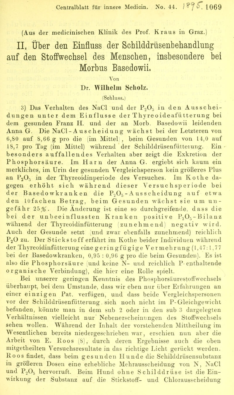 (Aus der medicinischen Klinik des Prof. Kraus in Graz.) II, über den Einfluss der Schilddrüsenbehandlung auf den Stoffwechsel des Menschen, insbesondere bei Morbus Basedowii. Von Dr. Wilhelm Scholz. (Schluss.) 3) Das Verhalten des NaCl und der P2O5 in den Ausschei- dungen unter dem Einflüsse der Thyre oideafütterung bei dem gesunden Franz H. und der an Morb. Basedowii leidenden Anna G. Die NaCl - A u s c h eid un g wächst bei der Letzteren von 6,80 auf 8,66 g pro die (im Mittel , beim Gesunden von 14,0 auf 18,7 pro Tag (im Mittel) während der Schilddrüsenfütteiung. Ein besonders auffallendes Verhalten aber zeigt die Exkretion der Phosphorsäure. Im Harn der Anna G. ergiebt sich kaum ein merkliches, im Urin der gesunden Vergleichsperson kein größeres Plus an P2O5 in der Thyreoidinperiode des Versuches. Im Kothe da- gegen erhöht sich während dieser Versuchsperiode bei der Basedow kranken die P2O5 - A us s cheidu ng auf etwa den lOfachen Betrag, beim Gesunden wächst sie um un- gefähr 25^. Die Änderung ist eine so durchgreifende, dass die bei der unbeeinflussten Kranken positive P205-Bilanz während der Thyreoidinfütterung (zunehmend) negativ wird. Auch der Gesunde setzt (und zwar ebenfalls zunehmend) reichlich P2O zu. Der Stickstoff erfährt im Kothe beider Individuen während der Thyreoidinfütterung eine geringfügigeVermehrung(l,47;l,77 bei der Basedowkranken, 0,95 : 0,96 g pro die beim Gesunden). Es ist also die Phosphor säure (und keine N- und reichlich P-enthaltende organische Verbindung), die hier eine Rolle spielt. Bei unserer geringen Kenntnis des Phosphorsäurestoffwechsels überhaupt, bei dem Umstande, dass wir eben nur über Erfahrungen an einer einzigen Pat. verfügen, und dass beide Vergleichspersonen vor der Schilddrüsenfütterung sich noch nicht im P-Gleichgewicht befanden, könnte man in dem sub 2 oder in den sub 3 dargelegten Verhältnissen vielleicht nur Nebenerscheinungen des Stoffwechsels sehen wollen. Während der Inhalt der vorstehenden Mittheilung im Wesentlichen bereits niedergeschrieben war, erschien nun aber die Arbeit von E. Roos (8), durch deren Ergebnisse auch die oben mitgetheilten Versuchsresultate in das richtige Licht gerückt werden. Roos findet, dass beim gesunden Hunde die Schilddrüsensubstanz in größeren Dosen eine erhebliche Mehrausscheidung von N, NaCl und P2O5 hervorruft. Beim Hund ohne Schilddrüse ist die Ein- wirkung der Substanz auf die Stickstoff- und Chlorausscheidung