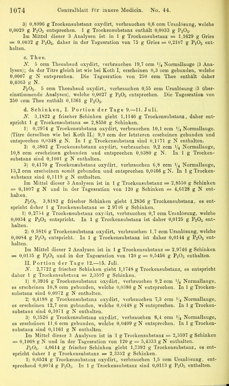 3) 0,8996 g Trockensubstanz oxydirt, verbrauchen 0,6 ccm Uranlösung, welche 0,0029 g P2O5 entsprechen. 1 g Trockensubstanz enthält 0,0033 g P2O5. Im Mittel dieser 3 Analysen ist in 1 g Trockensubstanz = 1,1629 g Gries = 0,0032 g P2O5, daher in der Tagesration von 75 g Gries = 0,2107 g P2O5 ent- halten. c. Thee. N. 5 ccm Theeabsud oxydirt, verbrauchen 19,7 ccm 74 Normallauge (3 Ana- lysen); da der Titre gleich ist wie bei Koth I, erscheinen 0,3 ccm gebunden, welche 0,0007 g N entsprechen. Die Tagesration von 250 ccm Thee enthält daher 0,0363 g N. P2O5. 5 ccm Theeabsud oxydirt, verbrauchen 0,55 ccm Uranlösung (3 über- einstimmende Analysen), welche 0,0027 g P2O5 entsprechen. Die Tagesration von 250 ccm Thee enthält 0,1361 g P2O5. d. Schinken, I. Portion der Tage 9.—11. Juli. N. 3,1822 g frischer Schinken giebt 1,1146 g Trockensubstanz, daher ent- spricht 1 g Trockensubstanz = 2,8550 g Schinken. 1) 0,2974 g Trockensubstanz oxydirt, verbrauchen 10,1 ccm 74 Normallauge. (Titre derselben wie bei Koth II.) 9,9 ccm der letzteren erscheinen gebunden und entsprechen 0,0348 g N. In 1 g Trockensubstanz sind 0,1171 g N enthalten. 2) 0,3802 g Trockensubstanz oxydirt, verbrauchen 9,2 ccm 74 Normallauge, 10,8 ccm erscheinen gebunden und entsprechen 0,0380 g N. In 1 g Trocken- substanz sind 0,1001 g N enthalten. 3) 0,4170 g Trockensubstanz oxydirt, verbrauchen 6,8 ccm 74 Normallauge, 13,2 ccm erscheinen somit gebunden und entsprechen 0,0466 g N. In 1 g Trocken- substanz sind 0,1119 g N enthalten. Im Mittel dieser 3 Analysen ist in 1 g Trockensubstanz = 2,8550 g Schinken = 0,1097 g N und in der Tagesration von 120 g Schinken = 4,6128 g N ent- halten. P20^. 3,8182 g frischer Schinken giebt 1,2836 g Trockensubstanz, es ent- spricht daher 1 g Trockensubstanz = 2,9746 g Schinken. 1) 0,2754 g Trockensubstanz oxydirt, verbrauchen 0,7 ccm Uranlösung, welche 0,0034 g P2O5 entspricht. In 1 g Trockensubstanz ist daher 0,0125 g P2O5 ent- halten. 2) 0,5816 g Trockensubstanz oxydirt, verbrauchen 1,7 ccm Uranlösung, welche 0,0084 g P2Ü5 entspricht. In 1 g Trockensubstanz ist daher 0,0144 g P2O5 ent- halten. Im Mittel dieser 2 Analysen ist in 1 g Trockensubstanz = 2,9746 g Schinken = 0,0135 g P2O5 und in der Tagesration von 120 g = 0,5456 g P2O5 enthalten. II. Portion der Tage 12.—15. Juli. N. 2,7722 g frischer Schinken giebt 1,1748 g Trockensubstanz, es entspricht daher 1 g Trockensubstanz = 2,3597 g Schinken. 1) 0,3916 g Trockensubstanz oxydirt, verbrauchen 9,2 ccm 74 Normallauge, es erscheinen 10,8 ccm gebunden, welche 0,0380 g N entsprechen. In 1 g Trocken- substanz sind 0,0972 g N enthalten. 2) 0,4188 g Trockensubstanz oxydirt, verbrauchen 7,3 ccm 74 Normallauge, es erscheinen 12,7 ccm gebunden, welche 0,0448 g N entsprechen. In 1 g Trocken- substanz sind 0,1071 g N enthalten. 3) 0,3526 g Trockensubstanz oxydirt, verbrauchen 8,4 ccm 74 Normallauge, es erscheinen 11,6 ccm gebunden, welche 0,0409 gN entsprechen. In 1 g Trocken- substanz sind 0,1161 g N enthalten. Im Mittel dieser 3 Analysen ist in 1 g Trockensubstanz = 2,3597 g Schinken = 0,1068 g N und in der Tagesration von 120 g = 5,4333 g N enthalten. 1\Oq. 4,0614 g frischer Schinken giebt 1,7392 g Trockensubstanz, es ent- spricht daher 1 g Trockensubstanz = 2,3352 g Schinken. 1) 0,6524 g Trockensubstanz oxydirt, verbrauchen 1,5 ccm Uranlösung, ent- sprechend 0,0074 g P2O5. In 1 g Trockensubstanz sind 0,0113 g P2O5 enthalten.