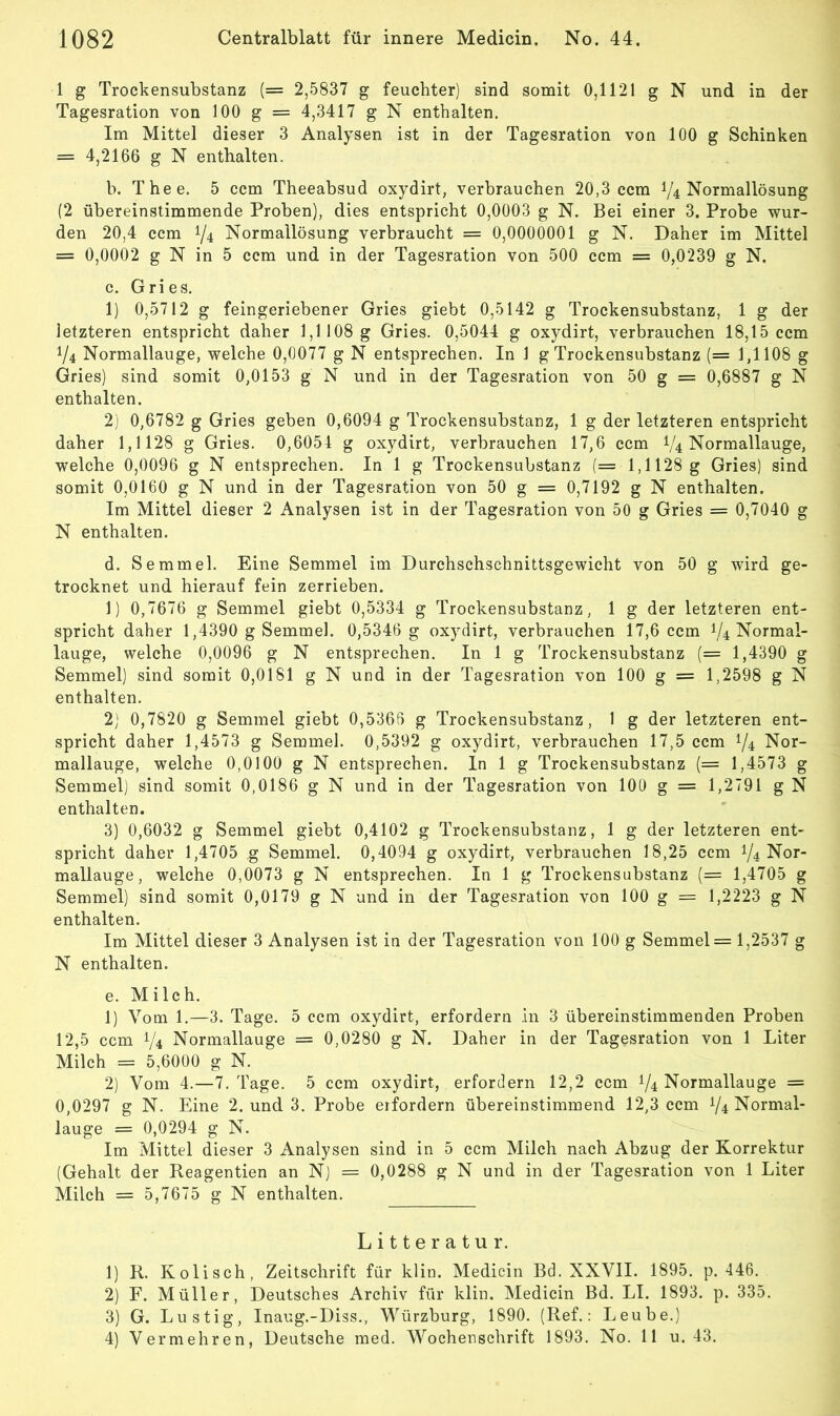 1 g Trockensubstanz (= 2,5837 g feuchter) sind somit 0,1121 g N und in der Tagesration von 100 g = 4,3417 g N enthalten. Im Mittel dieser 3 Analysen ist in der Tagesration von 100 g Schinken = 4,2166 g N enthalten. b. Thee. 5 ccm Theeabsud oxydirt, verbrauchen 20,3 ccm 1/4 Normallösung (2 übereinstimmende Proben), dies entspricht 0,0003 g N. Bei einer 3. Probe wur- den 20,4 ccm 1/4 Normallösung verbraucht = 0,0000001 g N. Daher im Mittel = 0,0002 g N in 5 ccm und in der Tagesration von 500 ccm = 0,0239 g N. c. Gries. 1) 0,5712 g feingeriebener Gries giebt 0,5142 g Trockensubstanz, 1 g der letzteren entspricht daher 1,1108 g Gries. 0,5044 g oxydirt, verbrauchen 18,15 ccm V4 Normallauge, welche 0,0077 g N entsprechen. In 1 g Trockensubstanz (= 1,1108 g Gries) sind somit 0,0153 g N und in der Tagesration von 50 g = 0,6887 g N enthalten. 2) 0,6782 g Gries geben 0,6094 g Trockensubstanz, 1 g der letzteren entspricht daher 1,1128 g Gries. 0,6054 g oxydirt, verbrauchen 17,6 ccm V4 Normallauge, welche 0,0096 g N entsprechen. In 1 g Trockensubstanz (= 1,1128 g Gries) sind somit 0,0160 g N und in der Tagesration von 50 g = 0,7192 g N enthalten. Im Mittel dieser 2 Analysen ist in der Tagesration von 50 g Gries = 0,7040 g N enthalten. d. Semmel. Eine Semmel im Durchschschnittsgewicht von 50 g wird ge- trocknet und hierauf fein zerrieben. 1) 0,7676 g Semmel giebt 0,5334 g Trockensubstanz, 1 g der letzteren ent- spricht daher 1,4390 g Semmel. 0,5346 g oxydirt, verbrauchen 17,6 ccm V4 Normal- lauge, welche 0,0096 g N entsprechen. In 1 g Trockensubstanz (= 1,4390 g Semmel) sind somit 0,0181 g N und in der Tagesration von 100 g = 1,2598 g N enthalten. 2) 0,7820 g Semmel giebt 0,5366 g Trockensubstanz, 1 g der letzteren ent- spricht daher 1,4573 g Semmel. 0,5392 g oxydirt, verbrauchen 17,5 ccm 1/4 Nor- mallauge, welche 0,0100 g N entsprechen. In 1 g Trockensubstanz (= 1,4573 g Semmel) sind somit 0,0186 g N und in der Tagesration von 100 g = 1,2791 g N enthalten. 3) 0,6032 g Semmel giebt 0,4102 g Trockensubstanz, 1 g der letzteren ent- spricht daher 1,4705 g Semmel. 0,4094 g oxydirt, verbrauchen 18,25 ccm 1/4 Nor- mallauge, welche 0,0073 g N entsprechen. In 1 g Trockensubstanz (= 1,4705 g Semmel) sind somit 0,0179 g N und in der Tagesration von 100 g = 1,2223 g N enthalten. Im Mittel dieser 3 Analysen ist in der Tagesration von 100 g Semmel = 1,2537 g N enthalten. e. Milch. 1) Vom 1.—3. Tage. 5 ccm oxydirt, erfordern ln 3 übereinstimmenden Proben 12,5 ccm 1/4 Normallauge = 0,0280 g N. Daher in der Tagesration von 1 Liter Milch = 5,6000 g N. 2) Vom 4.—7. Tage. 5 ccm oxydirt, erfordern 12,2 ccm 1/4 Normallauge = 0,0297 g N. Eine 2. und 3. Probe erfordern übereinstimmend 12,3 ccm V4 Normal- lauge = 0,0294 g N. Im Mittel dieser 3 Analysen sind in 5 ccm Milch nach Abzug der Korrektur (Gehalt der Reagentien an N) = 0,0288 g N und in der Tagesration von 1 Liter Milch = 5,7675 g N enthalten. Litteratur. 1) R. Kolisch, Zeitschrift für klin. Medicin Bd. XXVII. 1895. p. 446. 2) F. Müller, Deutsches Archiv für klin. Medicin Bd. LI. 1893, p. 335. 3) G. Lustig, Inaug.-Diss., Würzburg, 1890. (Ref.: Leube.) 4) Vermehren, Deutsche med. Wochenschrift 1893. No. 11 u. 43.