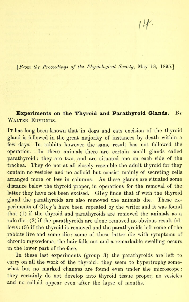 [From the Proceedings of the Physiological Society, May 18, 1895.] Experiments on the Thyroid and Parathyroid Glands. By Walter Edmunds. It has long been known that in dogs and cats excision of the thyroid gland is followed in the great majority of instances by death within a few days. In rabbits however the same result has not followed the operation. In these animals there are certain small glands called parathyroid : they are two, and are situated one on each side of the trachea. They do not at all closely resemble the adult thyroid for they contain no vesicles and no colloid but consist mainly of secreting cells arranged more or less in columns. As these glands are situated some distance below the thyroid proper, in operations for the removal of the latter they have not been excised. Gley finds that if with the thyroid gland the parathyroids are also removed the animals die. These ex- periments of Gley’s have been repeated by the writer and it was found that (1) if the thyroid and parathyroids are removed the animals as a rule die: (2) if the parathyroids are alone removed no obvious result fol- lows : (3) if the thyroid is removed and the parathyroids left some of the rabbits live and some die: some of these latter die with symptoms of chronic myxoedema, the hair falls out and a remarkable swelling occurs in the lower part of the lace. In these last experiments (group 3) the parathyroids are left to carry on all the work of the thyroid : they seem to hypertrophy some- what but no marked changes are found even under the microscope : they certainly do not develop into thyroid tissue proper, no vesicles and no colloid appear even after the lapse of months.