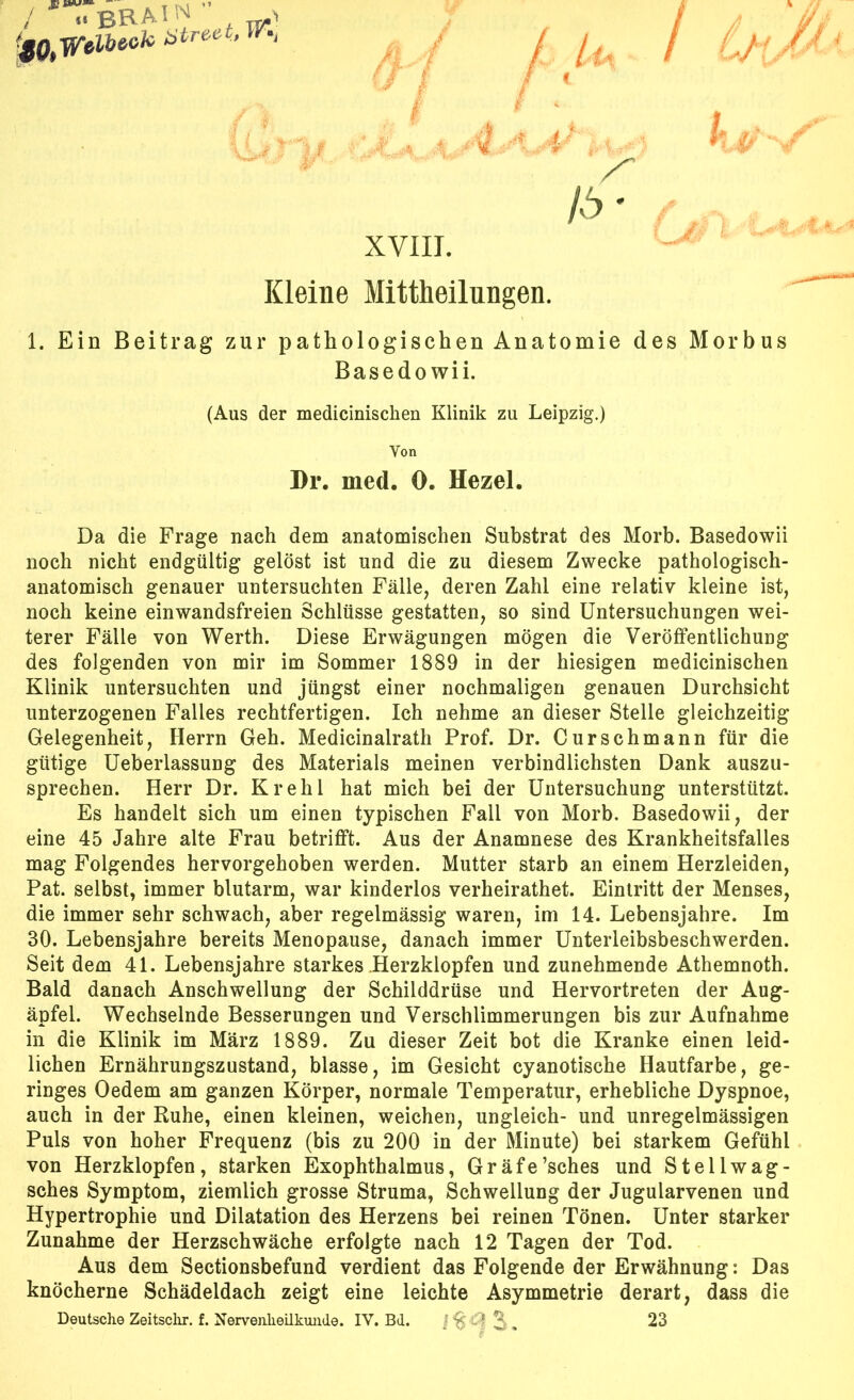 i l /6* XVIII. Kleine Mittheilungen. 1. Ein Beitrag zur pathologischen Anatomie des Morbus Basedo wii. (Aus der medicinischen Klinik zu Leipzig.) Von Dr. med. 0. Hezel. Da die Frage nach dem anatomischen Substrat des Morb. Basedowii noch nicht endgültig gelöst ist und die zu diesem Zwecke pathologisch- anatomisch genauer untersuchten Fälle, deren Zahl eine relativ kleine ist, noch keine einwandsfreien Schlüsse gestatten, so sind Untersuchungen wei- terer Fälle von Werth. Diese Erwägungen mögen die Veröffentlichung des folgenden von mir im Sommer 1889 in der hiesigen medicinischen Klinik untersuchten und jüngst einer nochmaligen genauen Durchsicht unterzogenen Falles rechtfertigen. Ich nehme an dieser Stelle gleichzeitig Gelegenheit, Herrn Geh. Medicinalrath Prof. Dr. Curschmann für die gütige Ueberlassung des Materials meinen verbindlichsten Dank auszu- sprechen. Herr Dr. Krehl hat mich bei der Untersuchung unterstützt. Es handelt sich um einen typischen Fall von Morb. Basedowii, der eine 45 Jahre alte Frau betrifft. Aus der Anamnese des Krankheitsfalles mag Folgendes hervorgehoben werden. Mutter starb an einem Herzleiden, Pat. selbst, immer blutarm, war kinderlos verheirathet. Eintritt der Menses, die immer sehr schwach, aber regelmässig waren, im 14. Lebensjahre. Im 30. Lebensjahre bereits Menopause, danach immer Unterleibsbeschwerden. Seit dem 41. Lebensjahre starkes Herzklopfen und zunehmende Athemnoth. Bald danach Anschwellung der Schilddrüse und Hervortreten der Aug- äpfel. Wechselnde Besserungen und Verschlimmerungen bis zur Aufnahme in die Klinik im März 1889. Zu dieser Zeit bot die Kranke einen leid- lichen Ernährungszustand, blasse, im Gesicht cyanotische Hautfarbe, ge- ringes Oedem am ganzen Körper, normale Temperatur, erhebliche Dyspnoe, auch in der Ruhe, einen kleinen, weichen, ungleich- und unregelmässigen Puls von hoher Frequenz (bis zu 200 in der Minute) bei starkem Gefühl von Herzklopfen, starken Exophthalmus, Gräfe’sches und Stellwag- sches Symptom, ziemlich grosse Struma, Schwellung der Jugularvenen und Hypertrophie und Dilatation des Herzens bei reinen Tönen. Unter starker Zunahme der Herzschwäche erfolgte nach 12 Tagen der Tod. Aus dem Sectionsbefund verdient das Folgende der Erwähnung: Das knöcherne Schädeldach zeigt eine leichte Asymmetrie derart, dass die