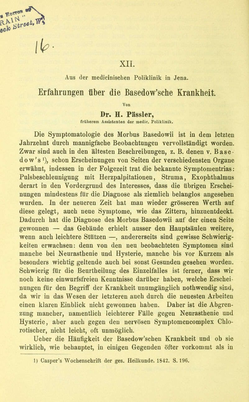 XII. Aus der medicinischen Poliklinik in Jena. Erfahrungen über die Basedow’sche Krankheit. Von Dr. H. Pässler, früherem Assistenten der medic. Poliklinik. Die Symptomatologie des Morbus Basedowii ist in dem letzten Jahrzehnt durch mannigfache Beobachtungen vervollständigt worden. Zwar sind auch in den ältesten Beschreibungen, z. B. denen v. Base- dow's1), schon Erscheinungen von Seiten der verschiedensten Organe erwähnt, indessen in der Folgezeit trat die bekannte Symptomentrias : Pulsbeschleunigung mit Herzpalpitationen, Struma, Exophthalmus derart in den Vordergrund des Interesses, dass die übrigen Erschei- nungen mindestens für die Diagnose als ziemlich belanglos angesehen wurden. In der neueren Zeit hat man wieder grösseren Werth auf diese gelegt, auch neue Symptome, wie das Zittern, hinzuentdeckt. Dadurch hat die Diagnose des Morbus Basedowii auf der einen Seite gewonnen — das Gebäude erhielt ausser den Hauptsäulen weitere, wenn auch leichtere Stützen —, andererseits sind gewisse Schwierig- keiten erwachsen: denn von den neu beobachteten Symptomen sind manche bei Neurasthenie und Hysterie, manche bis vor Kurzem als besonders wichtig geltende auch bei sonst Gesunden gesehen worden. Schwierig für die Beurtheilung des Einzelfalles ist ferner, dass wir noch keine einwurfsfreien Kenntnisse darüber haben, welche Erschei- nungen für den Begriff der Krankheit unumgänglich nothwendig sind, da wir in das Wesen der letzteren auch durch die neuesten Arbeiten einen klaren Einblick nicht gewonnen haben. Daher ist die Abgren- zung mancher, namentlich leichterer Fälle gegen Neurasthenie und Hysterie, aber auch gegen den nervösen Symptomencomplex Chlo- rotischer, nicht leicht, oft unmöglich. Ueber die Häufigkeit der Basedowschen Krankheit und ob sie wirklich, wie behauptet, in einigen Gegenden öfter vorkommt als in 1) Casper’s Wochenschrift der ges. Heilkunde. 1842. S. 196.