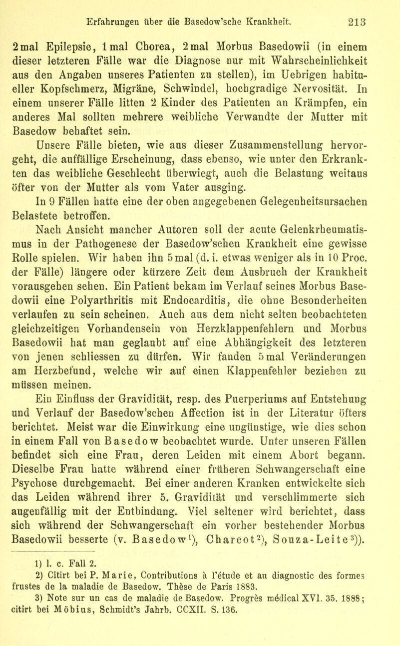 2mal Epilepsie, lmal Chorea, 2mal Morbus Basedowii (in einem dieser letzteren Fälle war die Diagnose nur mit Wahrscheinlichkeit aus den Angaben unseres Patienten zu stellen), im Uebrigen habitu- eller Kopfschmerz, Migräne, Schwindel, hochgradige Nervosität. In einem unserer Fälle litten 2 Kinder des Patienten an Krämpfen, ein anderes Mal sollten mehrere weibliche Verwandte der Mutter mit Basedow behaftet sein. Unsere Fälle bieten, wie aus dieser Zusammenstellung hervor- geht, die auffällige Erscheinung, dass ebenso, wie unter den Erkrank- ten das weibliche Geschlecht überwiegt, auch die Belastung weitaus öfter von der Mutter als vom Vater ausging. In 9 Fällen hatte eine der oben angegebenen Gelegenheitsursachen Belastete betroffen. Nach Ansicht mancher Autoren soll der acute Gelenkrheumatis- mus in der Pathogenese der Basedowschen Krankheit eine gewisse Rolle spielen. Wir haben ihn 5 mal (d. i. etwas weniger als in 10 Proc. der Fälle) längere oder kürzere Zeit dem Ausbruch der Krankheit vorausgehen sehen. Ein Patient bekam im Verlauf seines Morbus Base- dowii eine Polyarthritis mit Endocarditis, die ohne Besonderheiten verlaufen zu sein scheinen. Auch aus dem nicht selten beobachteten gleichzeitigen Vorhandensein von Herzklappenfehlern und Morbus Basedowii hat man geglaubt auf eine Abhängigkeit des letzteren von jenen schliessen zu dürfen. Wir fanden 5 mal Veränderungen am Herzbefund, welche wir auf einen Klappenfehler beziehen zu müssen meinen. Ein Einfluss der Gravidität, resp. des Puerperiums auf Entstehung und Verlauf der Basedowschen Affection ist in der Literatur öfters berichtet. Meist war die Einwirkung eine ungünstige, wie dies schon in einem Fall von Basedow beobachtet wurde. Unter unseren Fällen befindet sich eine Frau, deren Leiden mit einem Abort begann. Dieselbe Frau hatte während einer früheren Schwangerschaft eine Psychose durchgemacht. Bei einer anderen Kranken entwickelte sich das Leiden während ihrer 5. Gravidität und verschlimmerte sich augenfällig mit der Entbindung. Viel seltener wird berichtet, dass sich während der Schwangerschaft ein vorher bestehender Morbus Basedowii besserte (v. Basedow1), Charcot2), Souza-Leite3)). 1) 1. c. Fall 2. 2) Citirt bei P. Marie, Contributions ä l’etude et au diagnostic des formes frustes de la maladie de Basedow. These de Paris 1883. 3) Note sur un cas de maladie de Basedow. Progres medical XVI. 35. 1888; citirt bei Möbius, Schmidt’s Jahrb. CCXII. S. 136.