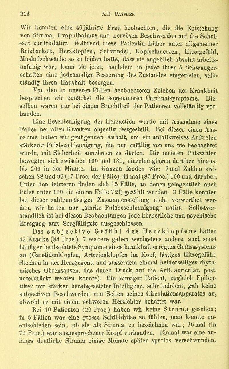 Wir konnten eine 46jährige Frau beobachten, die die Entstehung von Struma, Exophthalmus und nervösen Beschwerden auf die Schul- zeit zurückdatirt. Während diese Patientin früher unter allgemeiner Reizbarkeit, Herzklopfen, Schwindel, Kopfschmerzen, Hitzegefühl, Muskelschwäche so zu leiden hatte, dass sie angeblich absolut arbeits- unfähig war, kann sie jetzt, nachdem in jeder ihrer 5 Schwanger- schaften eine jedesmalige Besserung des Zustandes eingetreten, selb- ständig ihren Haushalt besorgen. Von den in unseren Fällen beobachteten Zeichen der Krankheit besprechen wir zunächst die sogenannten Cardinalsymptome. Die- selben waren nur bei einem Bruchtheil der Patienten vollständig vor- handen. Eine Beschleunigung der Herzaction wurde mit Ausnahme eines Falles bei allen Kranken objectiv festgestellt. Bei dieser einen Aus- nahme haben wir genügenden Anhalt, um ein anfallsweises Auftreten stärkerer Pulsbeschleunigung, die nur zufällig von uns nie beobachtet wurde, mit Sicherheit annehmen zu dürfen. Die meisten Pulszahlen bewegten sich zwischen 100 und 130, einzelne gingen darüber hinaus, bis 200 in der Minute. Im Ganzen fanden wir: 7 mal Zahlen zwi- schen 88 und 99 (15 Proc. der Fälle), 41 mal (85 Proc.) 100 und darüber. Unter den letzteren finden sich 15 Fälle, an denen gelegentlich auch Pulse unter 100 (in einem Falle 72!) gezählt wurden. 3 Fälle konnten bei dieser zahlenmässigen Zusammenstellung nicht verwerthet wer- den, wir hatten nur „starke Pulsbeschleuniguug“ notirt. Selbstver- ständlich ist bei diesen Beobachtungen jede körperliche und psychische Erregung aufs Sorgfältigste ausgeschlossen. Das subjective Gefühl des Herzklopfens hatten 43 Kranke (84 Proc.), 7 weitere gaben wenigstens andere, auch sonst häufiger beobachtete Symptome eines krankhaft erregten Gefässsystems an (Carotidenklopfen, Arterienklopfen im Kopf, lästiges Hitzegefühl, Stechen in der Herzgegend und ausserdem einmal beiderseitiges rhyth- misches Ohrensausen, das durch Druck auf die Artt. auricular. post, unterdrückt werden konnte). Ein einziger Patient, zugleich Epilep- tiker mit stärker herabgesetzter Intelligenz, sehr indolent, gab keine subjectiven Beschwerden von Seiten seines Circulationsapparates an, obwohl er mit einem schweren Herzfehler behaftet war. Bei 10 Patienten (20 Proc.) haben wir keine Struma gesehen; in 5 Fällen war eine grosse Schilddrüse zu fühlen, man konnte un- entschieden sein, ob sie als Struma zu bezeichnen war; 36mal (in 70 Proc.) war ausgesprochener Kropf vorhanden. Einmal war eine an- fangs deutliche Struma einige Monate später spurlos verschwunden.