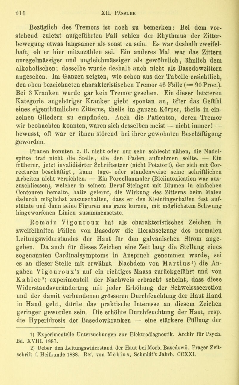 Bezüglich des Tremors ist noch zu bemerken: Bei dem vor- stehend zuletzt aufgeführten Fall schien der Rhythmus der Zitter- bewegung etwas langsamer als sonst zu sein. Es war deshalb zweifel- haft, ob er hier mitzuzählen sei. Ein anderes Mal war das Zittern unregelmässiger und ungleicbmässiger als gewöhnlich, ähnlich dem alkoholischen; dasselbe wurde deshalb auch nicht als Basedowzittern angesehen. Im Ganzen zeigten, wie schon aus der Tabelle ersichtlich, den oben bezeichneten charakteristischen Tremor 46 Fälle (= 90 Proc.). Bei 3 Kranken wurde gar kein Tremor gesehen. Ein dieser letzteren Kategorie angehöriger Kranker giebt spontan an, öfter das Gefühl eines eigenthümlichen Zitterns, theils im ganzen Körper, theils in ein- zelnen Gliedern zu empfinden. Auch die Patienten, deren Tremor wir beobachten konnten, waren sich desselben meist — nicht immer! — bewusst, oft war er ihnen störend bei ihrer gewohnten Beschäftigung geworden. Frauen konnten z. B. nicht oder nur sehr schlecht nähen, die Nadel- spitze traf nicht die Stelle, die den Faden aufnehmen sollte. — Ein früherer, jetzt invalidisirter Schriftsetzer (nicht Potator!), der sich mit Cor- recturen beschäftigt, kann tage- oder stundenweise seine schriftlichen Arbeiten nicht verrichten, — Ein Porcellanmaler (Bleiintoxication war aus- zuschliessen), welcher in seinem Beruf Steingut mit Blumen in einfachen Contouren bemalte, hatte gelernt, die Wirkung des Zitterns beim Malen dadurch möglichst auszuschalten, dass er den Kleinfingerballen fest auf- stützte und dann seine Figuren aus ganz kurzen, mit möglichstem Schwung hingeworfenen Linien zusammensetzte. Romain Vigouroux hat als charakteristisches Zeichen in zweifelhaften Fällen von Basedow die Herabsetzung des normalen Leitungswiderstandes der Haut für den galvanischen Strom ange- geben. Da auch für dieses Zeichen eine Zeit lang die Stellung eines sogenannten Cardinalsymptoms in Anspruch genommen wurde, sei es an dieser Stelle mit erwähnt Nachdem von Martius1) die An- gaben Vigouroux’s auf ein richtiges Maass zurückgeführt und von Kahler2) experimentell der Nachweis erbracht scheint, dass diese Widerstandsveränderung mit jeder Erhöhung der Schweisssecretion und der damit verbundenen grösseren Durchfeuchtung der Haut Hand in Hand geht, dürfte das praktische Interesse an diesem Zeichen geringer geworden sein. Die erhöhte Durchfeuchtung der Haut, resp. die Hyperidrosis der Basedowkranken — eine stärkere Füllung der 1) Experimentelle Untersuchungen zur Elektrodiagnostik. Archiv für Psych. Bd. XVIII. 1887. 2) Ueber den Leitungswiderstand der Haut bei Morb. Basedowii. Prager Zeit- schrift f. Heilkunde 1888. Ref. von Möbius, Schmidts Jahrb. CCXXI.