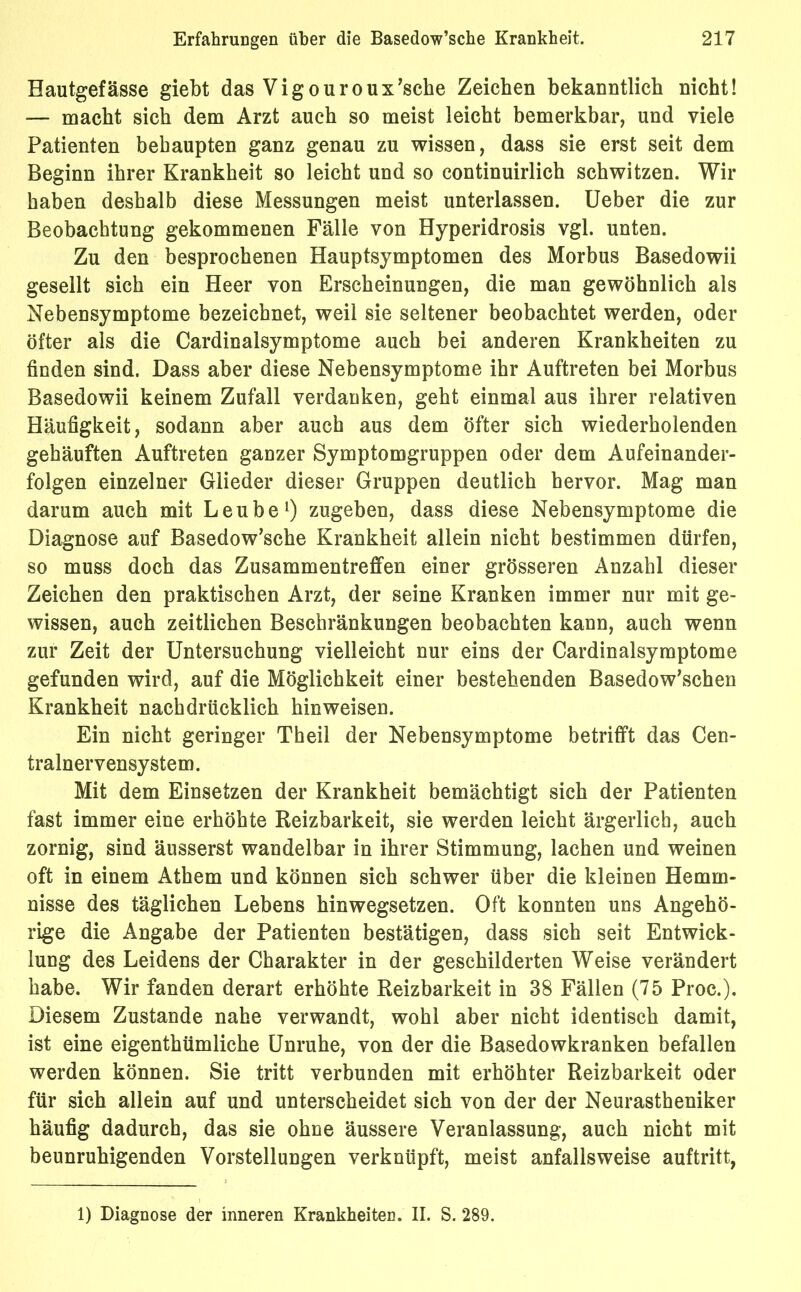 Hautgefässe giebt das Vigouroux’sche Zeichen bekanntlich nicht! — macht sich dem Arzt auch so meist leicht bemerkbar, und viele Patienten behaupten ganz genau zu wissen, dass sie erst seit dem Beginn ihrer Krankheit so leicht und so continuirlich schwitzen. Wir haben deshalb diese Messungen meist unterlassen. Ueber die zur Beobachtung gekommenen Fälle von Hyperidrosis vgl. unten. Zu den besprochenen Hauptsymptomen des Morbus Basedowii gesellt sich ein Heer von Erscheinungen, die man gewöhnlich als Nebensymptome bezeichnet, weil sie seltener beobachtet werden, oder öfter als die Cardinalsymptome auch bei anderen Krankheiten zu finden sind. Dass aber diese Nebensymptome ihr Auftreten bei Morbus Basedowii keinem Zufall verdanken, geht einmal aus ihrer relativen Häufigkeit, sodann aber auch aus dem öfter sich wiederholenden gehäuften Auftreten ganzer Symptomgruppen oder dem Aufeinander- folgen einzelner Glieder dieser Gruppen deutlich hervor. Mag man darum auch mit Leube1) zugeben, dass diese Nebensymptome die Diagnose auf Basedow’sche Krankheit allein nicht bestimmen dürfen, so muss doch das Zusammentreffen einer grösseren Anzahl dieser Zeichen den praktischen Arzt, der seine Kranken immer nur mit ge- wissen, auch zeitlichen Beschränkungen beobachten kann, auch wenn zur Zeit der Untersuchung vielleicht nur eins der Cardinalsymptome gefunden wird, auf die Möglichkeit einer bestehenden Basedow’schen Krankheit nachdrücklich hinweisen. Ein nicht geringer Theil der Nebensymptome betrifft das Cen- tralnervensystem. Mit dem Einsetzen der Krankheit bemächtigt sich der Patienten fast immer eine erhöhte Reizbarkeit, sie werden leicht ärgerlich, auch zornig, sind äusserst wandelbar in ihrer Stimmung, lachen und weinen oft in einem Athem und können sich schwer über die kleinen Hemm- nisse des täglichen Lebens hinwegsetzen. Oft konnten uns Angehö- rige die Angabe der Patienten bestätigen, dass sich seit Entwick- lung des Leidens der Charakter in der geschilderten Weise verändert habe. Wir fanden derart erhöhte Reizbarkeit in 38 Fällen (75 Proc.). Diesem Zustande nahe verwandt, wohl aber nicht identisch damit, ist eine eigenthümliche Unruhe, von der die Basedowkranken befallen werden können. Sie tritt verbunden mit erhöhter Reizbarkeit oder für sich allein auf und unterscheidet sich von der der Neurastheniker häufig dadurch, das sie ohne äussere Veranlassung, auch nicht mit beunruhigenden Vorstellungen verknüpft, meist anfallsweise auftritt, 1) Diagnose der inneren Krankheiten. II. S. 289.