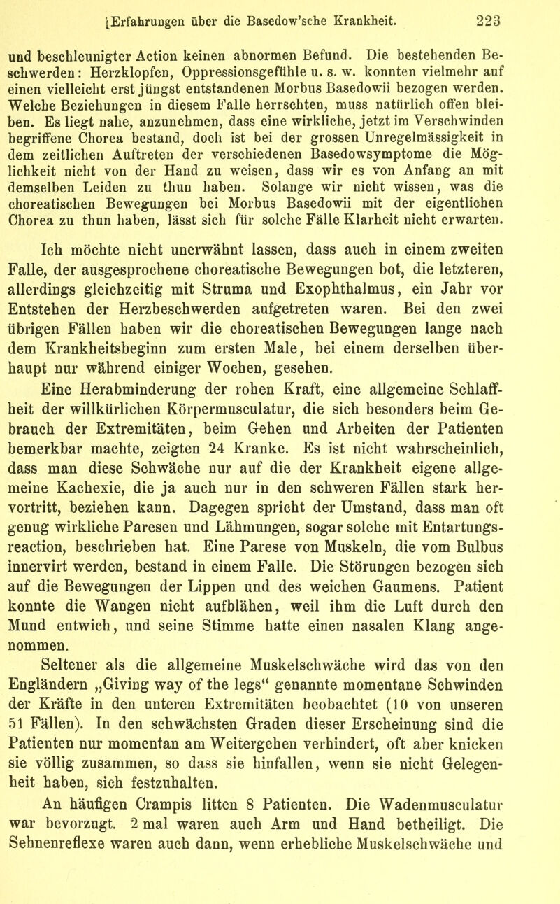 und beschleunigter Action keinen abnormen Befund. Die bestehenden Be- schwerden: Herzklopfen, Oppressionsgefühle u. s. w. konnten vielmehr auf einen vielleicht erst jüngst entstandenen Morbus Basedowii bezogen werden. Welche Beziehungen in diesem Falle herrschten, muss natürlich offen blei- ben. Es liegt nahe, anzunehmen, dass eine wirkliche, jetzt im Verschwinden begriffene Chorea bestand, doch ist bei der grossen Unregelmässigkeit in dem zeitlichen Auftreten der verschiedenen Basedowsymptome die Mög- lichkeit nicht von der Hand zu weisen, dass wir es von Anfang an mit demselben Leiden zu thun haben. Solange wir nicht wissen, was die choreatischen Bewegungen bei Morbus Basedowii mit der eigentlichen Chorea zu thun haben, lässt sich für solche Fälle Klarheit nicht erwarten. Ich möchte nicht unerwähnt lassen, dass auch in einem zweiten Falle, der ausgesprochene choreatische Bewegungen bot, die letzteren, allerdings gleichzeitig mit Struma und Exophthalmus, ein Jahr vor Entstehen der Herzbeschwerden aufgetreten waren. Bei den zwei übrigen Fällen haben wir die choreatischen Bewegungen lange nach dem Krankheitsbeginn zum ersten Male, bei einem derselben über- haupt nur während einiger Wochen, gesehen. Eine Herabminderung der rohen Kraft, eine allgemeine Schlaff- heit der willkürlichen Körpermusculatur, die sich besonders beim Ge- brauch der Extremitäten, beim Gehen und Arbeiten der Patienten bemerkbar machte, zeigten 24 Kranke. Es ist nicht wahrscheinlich, dass man diese Schwäche nur auf die der Krankheit eigene allge- meine Kachexie, die ja auch nur in den schweren Fällen stark her- vortritt, beziehen kann. Dagegen spricht der Umstand, dass man oft genug wirkliche Paresen und Lähmungen, sogar solche mit Entartungs- reaction, beschrieben hat. Eine Parese von Muskeln, die vom Bulbus innervirt werden, bestand in einem Falle. Die Störungen bezogen sich auf die Bewegungen der Lippen und des weichen Gaumens. Patient konnte die Wangen nicht auf blähen, weil ihm die Luft durch den Mund entwich, und seine Stimme hatte einen nasalen Klang ange- nommen. Seltener als die allgemeine Muskelschwäche wird das von den Engländern „Giving way of the legs“ genannte momentane Schwinden der Kräfte in den unteren Extremitäten beobachtet (10 von unseren 51 Fällen). In den schwächsten Graden dieser Erscheinung sind die Patienten nur momentan am Weitergehen verhindert, oft aber knicken sie völlig zusammen, so dass sie hinfallen, wenn sie nicht Gelegen- heit haben, sich festzuhalten. An häufigen Crampis litten 8 Patienten. Die Wadenmusculatur war bevorzugt. 2 mal waren auch Arm und Hand betheiligt. Die Sehnenreflexe waren auch dann, wenn erhebliche Muskelschwäche und