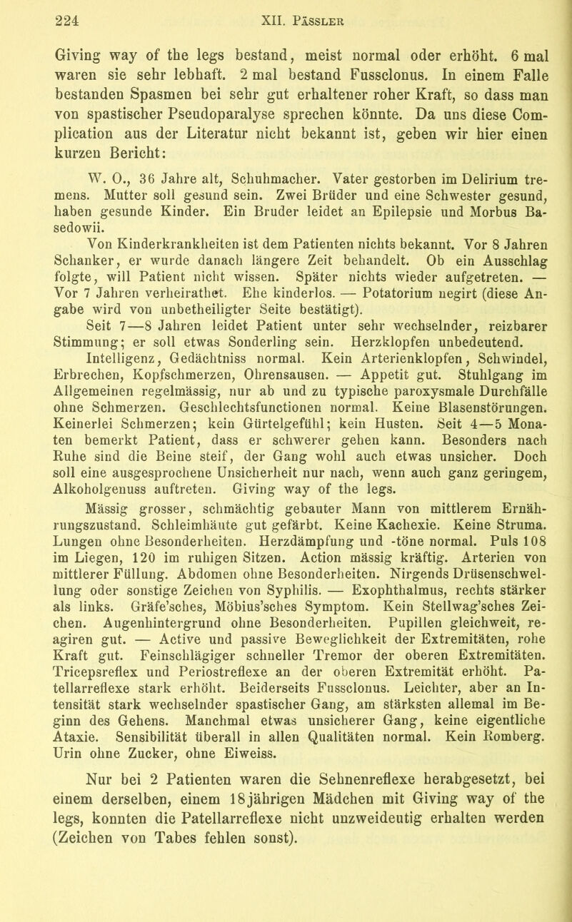 Giving way of the legs bestand, meist normal oder erhöht. 6 mal waren sie sehr lebhaft. 2 mal bestand Fussclonus. In einem Falle bestanden Spasmen bei sehr gut erhaltener roher Kraft, so dass man von spastischer Pseudoparalyse sprechen könnte. Da uns diese Com- plication aus der Literatur nicht bekannt ist, geben wir hier einen kurzen Bericht: W. 0., 36 Jahre alt, Schuhmacher. Vater gestorben im Delirium tre- mens. Mutter soll gesund sein. Zwei Brüder und eine Schwester gesund, haben gesunde Kinder. Ein Bruder leidet an Epilepsie und Morbus Ba- sedowii. Von Kinderkrankheiten ist dem Patienten nichts bekannt. Vor 8 Jahren Schanker, er wurde danach längere Zeit behandelt. Ob ein Ausschlag folgte, will Patient nicht wissen. Später nichts wieder aufgetreten. — Vor 7 Jahren verheirathet. Ehe kinderlos. — Potatorium negirt (diese An- gabe wird von unbeteiligter Seite bestätigt). Seit 7—8 Jahren leidet Patient unter sehr wechselnder, reizbarer Stimmung; er soll etwas Sonderling sein. Herzklopfen unbedeutend. Intelligenz, Gedächtniss normal. Kein Arterienklopfen, Schwindel, Erbrechen, Kopfschmerzen, Ohrensausen. — Appetit gut. Stuhlgang im Allgemeinen regelmässig, nur ab und zu typische paroxysmale Durchfälle ohne Schmerzen. Geschlechtsfunctionen normal. Keine Blasenstörungen. Keinerlei Schmerzen; kein Gürtelgefühl; kein Husten. Seit 4—5 Mona- ten bemerkt Patient, dass er schwerer gehen kann. Besonders nach Ruhe sind die Beine steif, der Gang wohl auch etwas unsicher. Doch soll eine ausgesprochene Unsicherheit nur nach, wenn auch ganz geringem, Alkoholgenuss auftreten. Giving way of the legs. Mässig grosser, schmächtig gebauter Mann von mittlerem Ernäh- rungszustand. Schleimhäute gut gefärbt. Keine Kachexie. Keine Struma. Lungen ohne Besonderheiten. Herzdämpfung und -töne normal. Puls 108 im Liegen, 120 im ruhigen Sitzen. Action mässig kräftig. Arterien von mittlerer Füllung. Abdomen ohne Besonderheiten. Nirgends Drüsenschwel- lung oder sonstige Zeichen von Syphilis. — Exophthalmus, rechts stärker als links. Gräfe’sches, Möbius’sches Symptom. Kein Stellwag’sches Zei- chen. Augenhintergrund ohne Besonderheiten. Pupillen gleichweit, re- agiren gut. — Active und passive Beweglichkeit der Extremitäten, rohe Kraft gut. Feinschlägiger schneller Tremor der oberen Extremitäten. Trieepsreflex und Periostreflexe an der oberen Extremität erhöht. Pa- tellarreflexe stark erhöht. Beiderseits Fussclonus. Leichter, aber an In- tensität stark wechselnder spastischer Gang, am stärksten allemal im Be- ginn des Gehens. Manchmal etwas unsicherer Gang, keine eigentliche Ataxie. Sensibilität überall in allen Qualitäten normal. Kein Romberg. Urin ohne Zucker, ohne Eiweiss. Nur bei 2 Patienten waren die Sehnenreflexe herabgesetzt, bei einem derselben, einem 18 jährigen Mädchen mit Giving way of the legs, konnten die Patellarreflexe nicht unzweideutig erhalten werden (Zeichen von Tabes fehlen sonst).