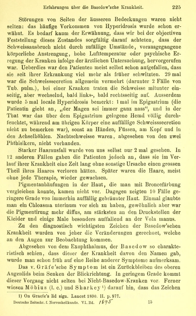 Störungen von Seiten der äusseren Bedeckungen waren nicht selten: das häufige Vorkommen von Hyperidrosis wurde schon er- wähnt. Es bedarf kaum der Erwähnung, dass wir bei der objectiven Feststellung dieses Zustandes sorgfältig darauf achteten, dass der Schweissausbruch nicht durch zufällige Umstände, vorausgegangene körperliche Anstrengung, hohe Lufttemperatur oder psychische Er- regung der Kranken infolge der ärztlichen Untersuchung, hervorgerufen war. Ueberdies war den Patienten meist selbst schon aufgefallen, dass sie seit ihrer Erkrankung viel mehr als früher schwitzten. 29 mal wrar die Schweisssecretion allgemein vermehrt (darunter 2 Fälle von Tub. pulm.), bei einer Kranken traten die Schweisse mitunter ein- seitig, aber wechselnd, bald links-, bald rechtsseitig auf. Ausserdem wurde 5 mal locale Hyperidrosis bemerkt: 1 mal im Epigastrium (die Patientin giebt an, „der Magen sei immer ganz nass“, und in der That war das über dem Epigastrium gelegene Hemd völlig durch- feuchtet, während am übrigen Körper eine auffällige Schweisssecretion nicht zu bemerken war), sonst an Händen, Füssen, am Kopf und in den Achselhöhlen. Nachtschweisse waren, abgesehen von den zwei Phthisikern, nicht vorhanden. Starker Haarausfall wurde von uns selbst nur 2 mal gesehen. In 12 anderen Fällen gaben die Patienten jedoch an, dass sie im Ver- lauf ihrer Krankheit eine Zeit lang ohne sonstige Ursache einen grossen Theil ihres Haares verloren hätten. Später waren die Haare, meist ohne jede Therapie, wieder gewachsen. Pigmentanhäufungen in der Haut, die man mit Broncefärbung vergleichen konnte, kamen nicht vor. Dagegen zeigten 10 Fälle ge- ringere Grade von immerhin auffällig gebräunter Haut. Einmal glaubte man ein Chloasma uterinum vor sich zu haben, gewöhnlich aber war die Pigmentirung mehr diffus, am stärksten an den Druckstellen der Kleider und einige Male besonders auffallend an der Vola manus. Zu den diagnostisch wichtigsten Zeichen der Basedowschen Krankheit wurden von jeher die Veränderungen gerechnet, welche an den Augen zur Beobachtung kommen. Abgesehen von dem Exophthalmus, der Basedow so charakte- ristisch schien, dass dieser der Krankheit davon den Namen gab, wurde man schon früh auf eine Reihe anderer Symptome aufmerksam. Das v. Gräfe’sche Symptom ist ein Zurückbleiben des oberen Augenlids beim Senken der Blickrichtung. In geringem Grade kommt dieser Vorgang nicht selten bei Nicht-Basedow-Kranken vor. Ferner wiesen Möbius (1. c.) und Sharkey1) darauf hin, dass das Zeichen 1) On Graefe’s lid sign. Lancet 1890. II. p. 877. Deutsche Zeitschr. f. Nervenheilkunde. VI. Bd. 15