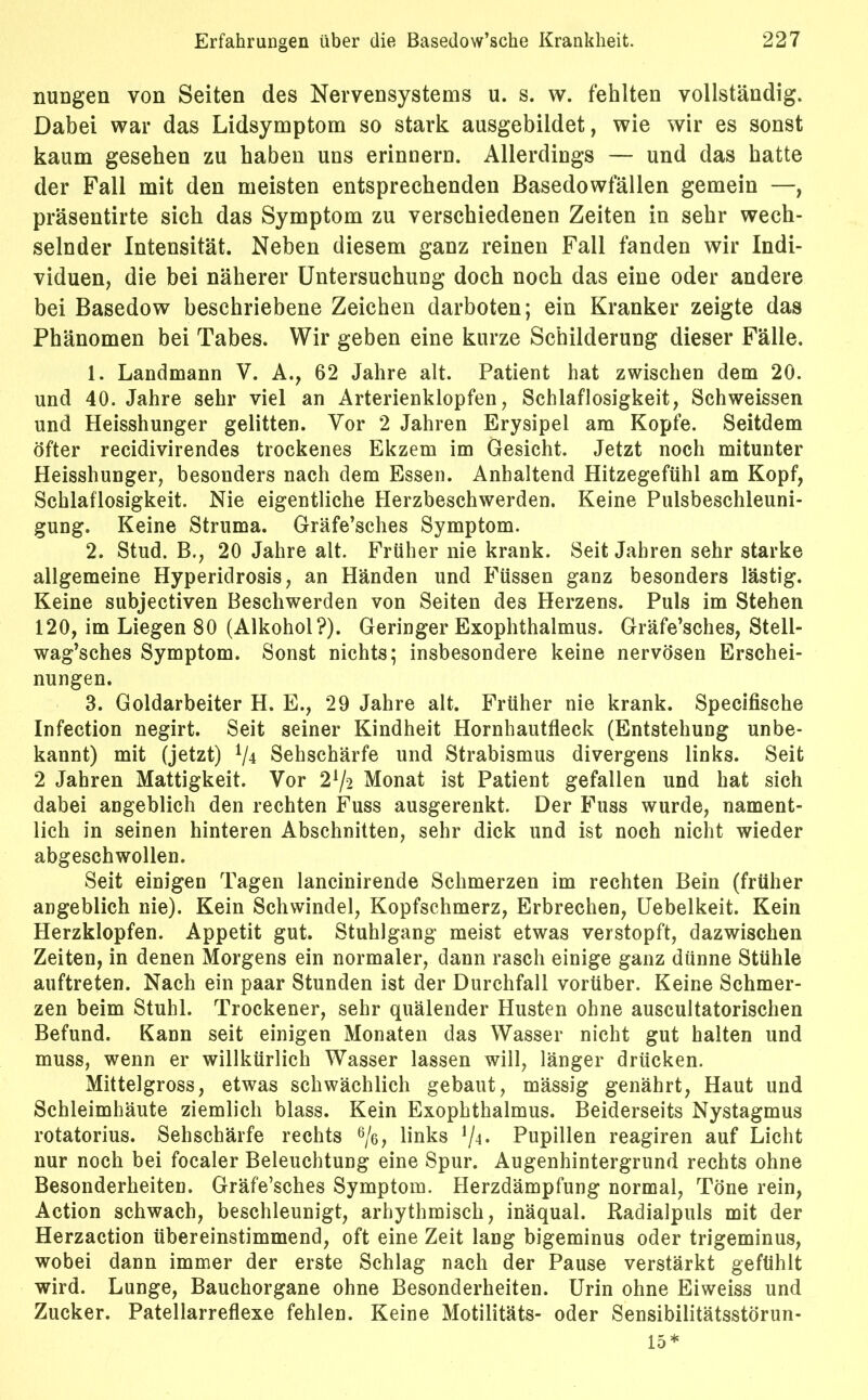 nungen von Seiten des Nervensystems u. s. w. fehlten vollständig. Dabei war das Lidsymptom so stark ausgebildet, wie wir es sonst kaum gesehen zu haben uns erinnern. Allerdings — und das hatte der Fall mit den meisten entsprechenden Basedowfällen gemein —, präsentirte sich das Symptom zu verschiedenen Zeiten in sehr wech- selnder Intensität. Neben diesem ganz reinen Fall fanden wir Indi- viduen, die bei näherer Untersuchung doch noch das eine oder andere bei Basedow beschriebene Zeichen darboten; ein Kranker zeigte das Phänomen bei Tabes. Wir geben eine kurze Schilderung dieser Fälle. 1. Landmann V. A., 62 Jahre alt. Patient hat zwischen dem 20. und 40. Jahre sehr viel an Arterienklopfen, Schlaflosigkeit, Schweissen und Heisshunger gelitten. Vor 2 Jahren Erysipel am Kopfe. Seitdem öfter recidivirendes trockenes Ekzem im Gesicht. Jetzt noch mitunter Heisshunger, besonders nach dem Essen. Anhaltend Hitzegefühl am Kopf, Schlaflosigkeit. Nie eigentliche Herzbeschwerden. Keine Pulsbeschleuni- gung. Keine Struma. Gräfe’sches Symptom. 2. Stud. B., 20 Jahre alt. Früher nie krank. Seit Jahren sehr starke allgemeine Hyperidrosis, an Händen und Füssen ganz besonders lästig. Keine subjectiven Beschwerden von Seiten des Herzens. Puls im Stehen 120, im Liegen 80 (Alkohol?). Geringer Exophthalmus. Gräfe’sches, Stell- wag’sches Symptom. Sonst nichts; insbesondere keine nervösen Erschei- nungen. 3. Goldarbeiter H. E., 29 Jahre alt. Früher nie krank. Specifische Infection negirt. Seit seiner Kindheit Hornhautfleck (Entstehung unbe- kannt) mit (jetzt) V4 Sehschärfe und Strabismus divergens links. Seit 2 Jahren Mattigkeit. Vor 21/-2 Monat ist Patient gefallen und hat sich dabei angeblich den rechten Fuss ausgerenkt. Der Fuss wurde, nament- lich in seinen hinteren Abschnitten, sehr dick und ist noch nicht wieder abgeschwollen. Seit einigen Tagen lancinirende Schmerzen im rechten Bein (früher angeblich nie). Kein Schwindel, Kopfschmerz, Erbrechen, Uebelkeit. Kein Herzklopfen. Appetit gut. Stuhlgang meist etwas verstopft, dazwischen Zeiten, in denen Morgens ein normaler, dann rasch einige ganz dünne Stühle auftreten. Nach ein paar Stunden ist der Durchfall vorüber. Keine Schmer- zen beim Stuhl. Trockener, sehr quälender Husten ohne auscultatorischen Befund. Kann seit einigen Monaten das Wasser nicht gut halten und muss, wenn er willkürlich Wasser lassen will, länger drücken. Mittelgross, etwas schwächlich gebaut, mässig genährt, Haut und Schleimhäute ziemlich blass. Kein Exophthalmus. Beiderseits Nystagmus rotatorius. Sehschärfe rechts 6/ß, links ^4. Pupillen reagiren auf Licht nur noch bei focaler Beleuchtung eine Spur. Augenhintergrund rechts ohne Besonderheiten. Gräfe’sches Symptom. Herzdämpfung normal, Töne rein, Action schwach, beschleunigt, arhythmisch, inäqual. Radialpuls mit der Herzaction übereinstimmend, oft eine Zeit lang bigeminus oder trigeminus, wobei dann immer der erste Schlag nach der Pause verstärkt gefühlt wird. Lunge, Bauchorgane ohne Besonderheiten. Urin ohne Eiweiss und Zucker. Patellarreflexe fehlen. Keine Motilitäts- oder Sensibilitätsstörun- 15*