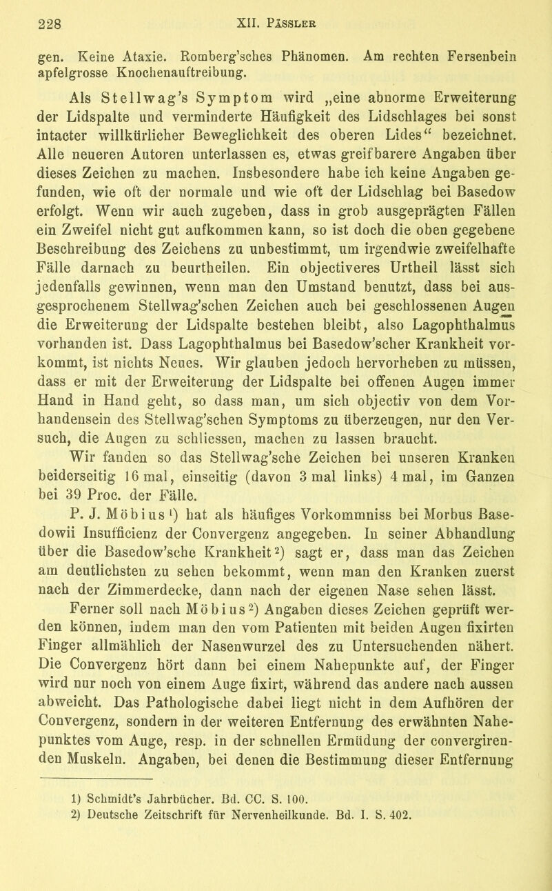 gen. Keine Ataxie. Romberg’sches Phänomen. Am rechten Fersenbein apfelgrosse Knochenauftreibung. Als Stellwag’s Symptom wird „eine abnorme Erweiterung der Lidspalte und verminderte Häufigkeit des Lidschlages bei sonst intacter willkürlicher Beweglichkeit des oberen Lides “ bezeichnet. Alle neueren Autoren unterlassen es, etwas greifbarere Angaben über dieses Zeichen zu machen. Insbesondere habe ich keine Angaben ge- funden, wie oft der normale und wie oft der Lidschlag bei Basedow erfolgt. Wenn wir auch zugeben, dass in grob ausgeprägten Fällen ein Zweifel nicht gut aufkommen kann, so ist doch die oben gegebene Beschreibung des Zeichens zu unbestimmt, um irgendwie zweifelhafte Fälle darnach zu beurtheilen. Ein objectiveres Urtheil lässt sich jedenfalls gewinnen, wenn man den Umstand benutzt, dass bei aus- gesprochenem Stellwag’schen Zeichen auch bei geschlossenen Augen die Erweiterung der Lidspalte bestehen bleibt, also Lagophthalmus vorhanden ist. Dass Lagophthalmus bei Basedowscher Krankheit vor- kommt, ist nichts Neues. Wir glauben jedoch hervorheben zu müssen, dass er mit der Erweiterung der Lidspalte bei offenen Augen immer Hand in Hand geht, so dass man, um sich objectiv von dem Vor- handensein des Stellwag’schen Symptoms zu überzeugen, nur den Ver- such, die Augen zu schliessen, machen zu lassen braucht. Wir fanden so das Stellwag’sche Zeichen bei unseren Kranken beiderseitig 16 mal, einseitig (davon 3 mal links) 4 mal, im Ganzen bei 39 Proc. der Fälle. P. J. Möbius l) hat als häufiges Vorkommniss bei Morbus Base- dowii Insufficienz der Convergenz angegeben. In seiner Abhandlung über die Basedowsche Krankheit2) sagt er, dass man das Zeichen am deutlichsten zu sehen bekommt, wenn man den Kranken zuerst nach der Zimmerdecke, dann nach der eigenen Nase sehen lässt. Ferner soll nach Möbius2) Angaben dieses Zeichen geprüft wer- den können, indem man den vom Patienten mit beiden Augen fixirten Finger allmählich der Nasenwurzel des zu Untersuchenden nähert. Die Convergenz hört dann bei einem Nahepunkte auf, der Finger wird nur noch von einem Auge fixirt, während das andere nach aussen abweicht. Das Pathologische dabei liegt nicht in dem Aufhören der Convergenz, sondern in der weiteren Entfernung des erwähnten Nahe- punktes vom Auge, resp. in der schnellen Ermüdung der convergiren- den Muskeln. Angaben, bei denen die Bestimmung dieser Entfernung 1) Schmidt’s Jahrbücher. Bd. CC. S. 100.