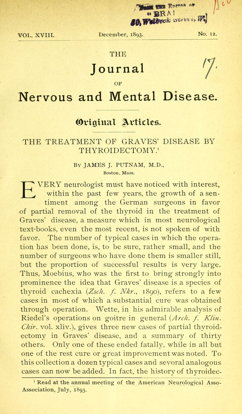 mgm $T>t*** / 1 «BRAi tftWWi&k ***&*> VOL. XVIII. December, 1893. No. 12. THE Journal OF Nervous and Mental Disease. THE TREATMENT OF GRAVES' DISEASE BY THYROIDECTOMY.' By JAMBS J. PUTNAM, M.D., EVERY neurologist must have noticed with interest, within the past few years, the growth of a sen- timent among the German surgeons in favor of partial removal of the thyroid in the treatment of Graves’ disease, a measure which in most neurological text-books, even the most recent, is not spoken of with favor. The number of typical cases in which the opera- tion has been done, is, to be sure, rather small, and the number of surgeons who have done them is smaller still, but the proportion of successful results is very large. Thus, Moebius, who was the first to bring strongly into prominence the ideu that Graves’ disease is a species of thyroid cachexia (Zsch. f. Nkr., 1890), refers to a few cases in most of which a substantial cure was obtained through operation. Wette, in his admirable analysis of Riedel’s operations on goitre in general {Arch. f. Kim. Chir. vol. xliv.), gives three new cases of partial thyroid- ectomy in Graves’ disease, and a summary of thirty others. Only one of these ended fatally, while in all but one of the rest cure or great improvement was noted. To this collection a dozen typical cases and sevoral analogous cases can now be added. In fact, the history of thyroidec- 1 Read at the annual meeting of the American Neurological Asso- Association, July, 1893. ©rigitmt Articles. Boston, Mass.