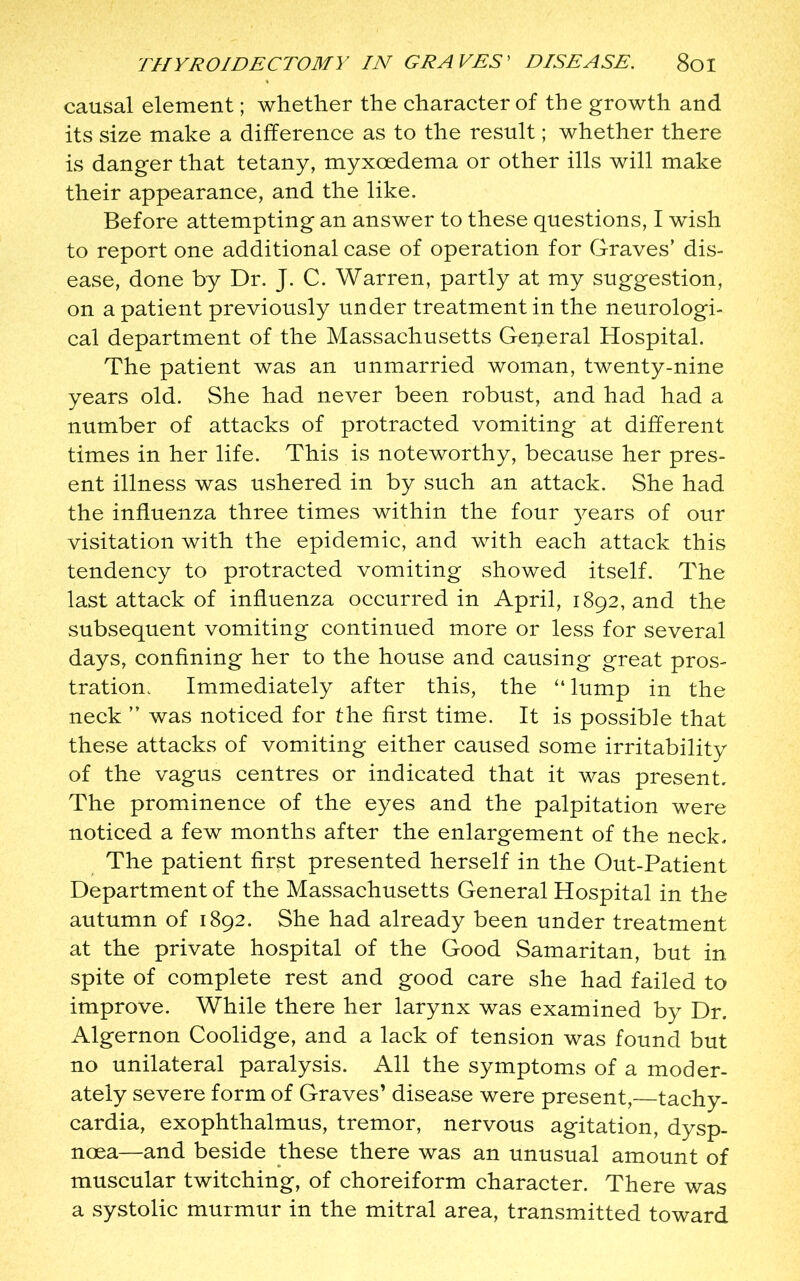 causal element; whether the character of the growth and its size make a difference as to the result; whether there is danger that tetany, myxoedema or other ills will make their appearance, and the like. Before attempting an answer to these questions, I wish to report one additional case of operation for Graves’ dis- ease, done by Dr. J. C. Warren, partly at my suggestion, on a patient previously under treatment in the neurologi- cal department of the Massachusetts General Hospital. The patient was an unmarried woman, twenty-nine years old. She had never been robust, and had had a number of attacks of protracted vomiting at different times in her life. This is noteworthy, because her pres- ent illness was ushered in by such an attack. She had the influenza three times within the four years of our visitation with the epidemic, and with each attack this tendency to protracted vomiting showed itself. The last attack of influenza occurred in April, 1892, and the subsequent vomiting continued more or less for several days, confining her to the house and causing great pros- tration. Immediately after this, the “lump in the neck ” was noticed for the first time. It is possible that these attacks of vomiting either caused some irritability of the vagus centres or indicated that it was present. The prominence of the eyes and the palpitation were noticed a few months after the enlargement of the neck. The patient first presented herself in the Out-Patient Department of the Massachusetts General Hospital in the autumn of 1892. She had already been under treatment at the private hospital of the Good Samaritan, but in spite of complete rest and good care she had failed to improve. While there her larynx was examined by Dr. Algernon Coolidge, and a lack of tension was found but no unilateral paralysis. All the symptoms of a moder- ately severe form of Graves’ disease were present, tachy- cardia, exophthalmus, tremor, nervous agitation, dysp- noea—and beside these there was an unusual amount of muscular twitching, of choreiform character. There was a systolic murmur in the mitral area, transmitted toward