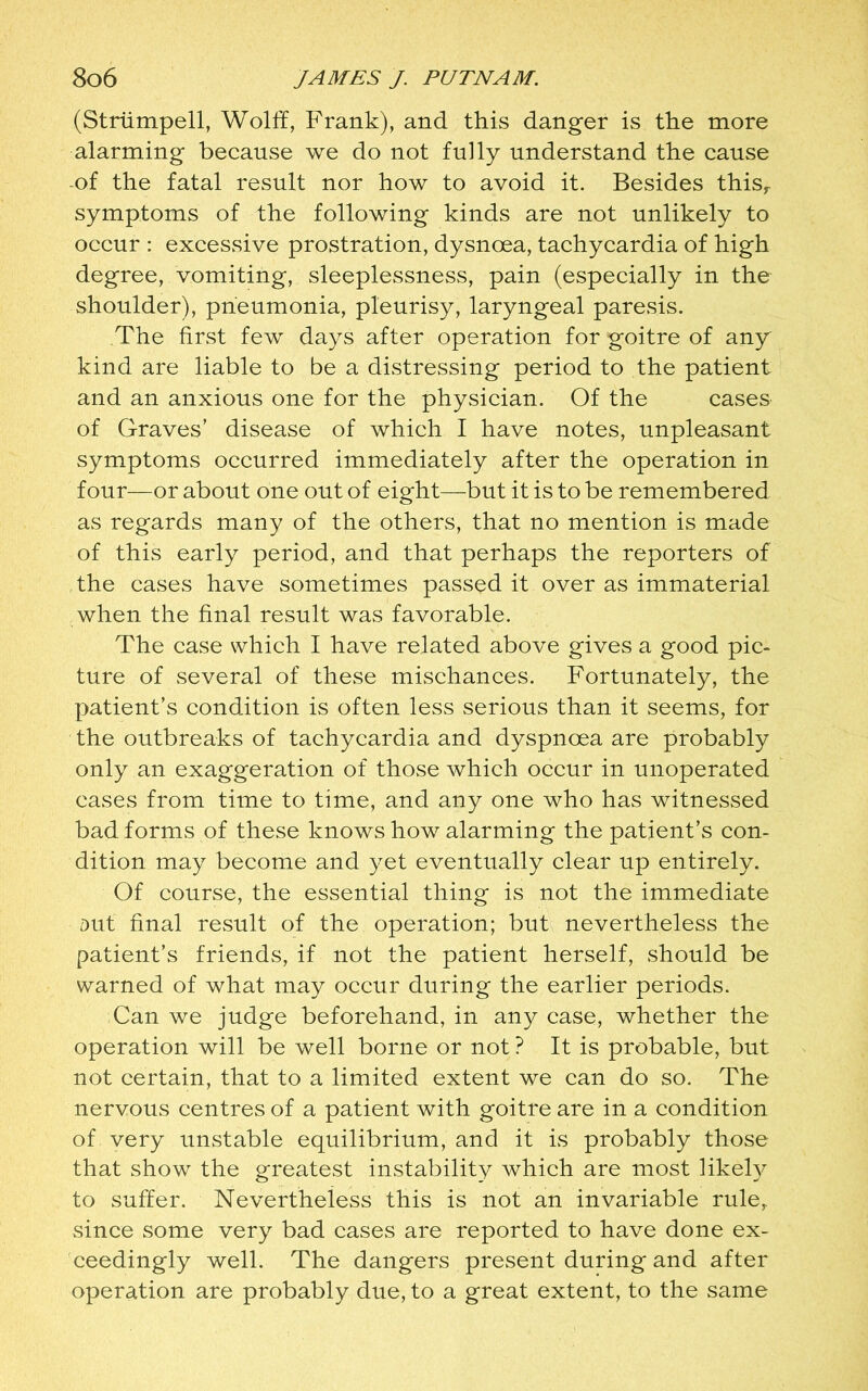 (Striimpell, Wolff, Frank), and this danger is the more alarming because we do not fully understand the cause of the fatal result nor how to avoid it. Besides thisr symptoms of the following kinds are not unlikely to occur : excessive prostration, dysnoea, tachycardia of high degree, vomiting, sleeplessness, pain (especially in the shoulder), pneumonia, pleurisy, laryngeal paresis. The first few days after operation for goitre of any kind are liable to be a distressing period to the patient and an anxious one for the physician. Of the cases of Graves’ disease of which I have notes, unpleasant symptoms occurred immediately after the operation in four—or about one out of eight—but it is to be remembered as regards many of the others, that no mention is made of this early period, and that perhaps the reporters of the cases have sometimes passed it over as immaterial when the final result was favorable. The case which I have related above gives a good pic- ture of several of these mischances. Fortunately, the patient’s condition is often less serious than it seems, for the outbreaks of tachycardia and dyspnoea are probably only an exaggeration of those which occur in unoperated cases from time to time, and any one who has witnessed bad forms of these knows how alarming the patient’s con- dition may become and yet eventually clear up entirely. Of course, the essential thing is not the immediate Dut final result of the operation; but nevertheless the patient’s friends, if not the patient herself, should be warned of what may occur during the earlier periods. Can we judge beforehand, in any case, whether the operation will be well borne or not ? It is probable, but not certain, that to a limited extent we can do so. The nervous centres of a patient with goitre are in a condition of very unstable equilibrium, and it is probably those that show the greatest instability which are most likefy to suffer. Nevertheless this is not an invariable rule, since some very bad cases are reported to have done ex- ceedingly well. The dangers present during and after operation are probably due, to a great extent, to the same