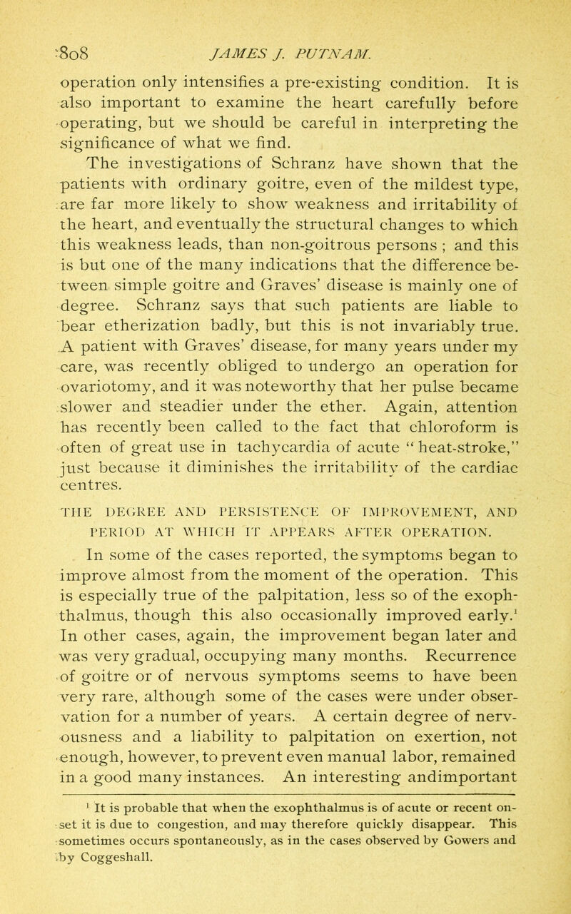 operation only intensifies a pre-existing condition. It is also important to examine the heart carefully before operating, but we should be careful in interpreting the significance of what we find. The investigations of Schranz have shown that the patients with ordinary goitre, even of the mildest type, are far more likely to show weakness and irritability of the heart, and eventually the structural changes to which this weakness leads, than non-goitrous persons ; and this is but one of the many indications that the difference be- tween simple goitre and Graves’ disease is mainly one of degree. Schranz says that such patients are liable to bear etherization badly, but this is not invariably true. A patient with Graves’ disease, for many years under my care, was recently obliged to undergo an operation for ovariotomy, and it was noteworthy that her pulse became slower and steadier under the ether. Again, attention has recently been called to the fact that chloroform is often of great use in tachycardia of acute “ heat-stroke,” just because it diminishes the irritability of the cardiac centres. THE DEGREE AND PERSISTENCE OF IMPROVEMENT, AND PERIOD AT WHICH IT APPEARS AFTER OPERATION. In some of the cases reported, the symptoms began to improve almost from the moment of the operation. This is especially true of the palpitation, less so of the exoph- thalmus, though this also occasionally improved early.1 In other cases, again, the improvement began later and was very gradual, occupying many months. Recurrence of goitre or of nervous symptoms seems to have been very rare, although some of the cases were under obser- vation for a number of years. A certain degree of nerv- ousness and a liability to palpitation on exertion, not • enough, however, to prevent even manual labor, remained in a good many instances. An interesting andimportant 1 It is probable that when the exophthalmus is of acute or recent on- set it is due to congestion, and may therefore quickly disappear. This sometimes occurs spontaneously, as in the cases observed by Gowers and •by Coggeshall.