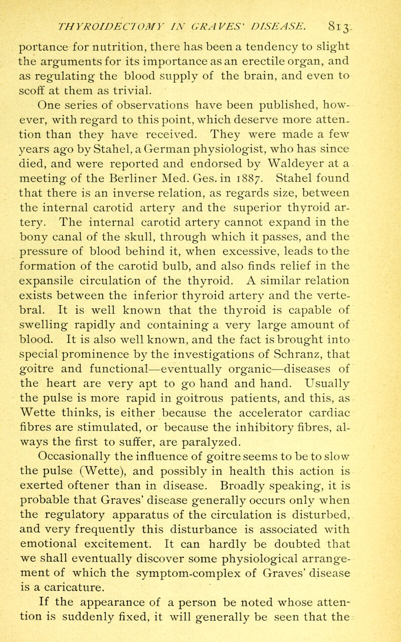 portance for nutrition, there has been a tendency to slight the arguments for its importance as an erectile organ, and as regulating the blood supply of the brain, and even to scoff at them as trivial. One series of observations have been published, how- ever, with regard to this point, which deserve more atten- tion than they have received. They were made a few years ago by Stahel, a German physiologist, who has since died, and were reported and endorsed by Waldeyer at a meeting of the Berliner Med. Ges. in 1887. Stahel found that there is an inverse relation, as regards size, between the internal carotid artery and the superior thyroid ar- tery. The internal carotid artery cannot expand in the bony canal of the skull, through which it passes, and the pressure of blood behind it, when excessive, leads to the formation of the carotid bulb, and also finds relief in the expansile circulation of the thyroid. A similar relation exists between the inferior thyroid artery and the verte- bral. It is well known that the thyroid is capable of swelling rapidly and containing a very large amount of blood. It is also well known, and the fact is brought into special prominence by the investigations of Schranz, that goitre and functional—eventually organic—diseases of the heart are very apt to go hand and hand. Usually the pulse is more rapid in goitrous patients, and this, as Wette thinks, is either because the accelerator cardiac fibres are stimulated, or because the inhibitory fibres, al- ways the first to suffer, are paralyzed. Occasionally the influence of goitre seems to be to slow the pulse (Wette), and possibly in health this action is exerted oftener than in disease. Broadly speaking, it is probable that Graves’ disease generally occurs only when the regulatory apparatus of the circulation is disturbed, and very frequently this disturbance is associated with emotional excitement. It can hardly be doubted that we shall eventually discover some physiological arrange- ment of which the symptom-complex of Graves’ disease is a caricature. If the appearance of a person be noted whose atten- tion is suddenly fixed, it will generally be seen that the