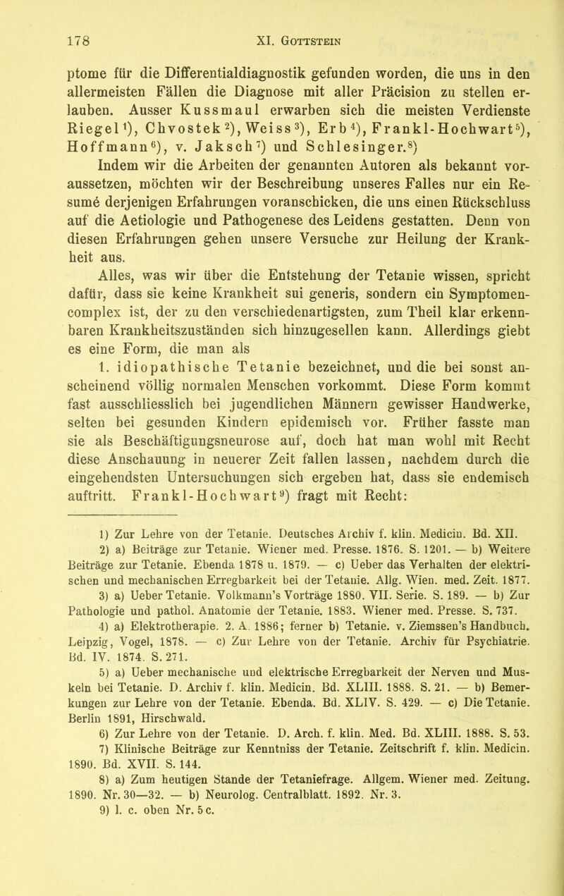 ptome für die Differentialdiagnostik gefunden worden, die uns in den allermeisten Fällen die Diagnose mit aller Präcision zu stellen er- lauben. Ausser Kuss maul erwarben sich die meisten Verdienste Riegel1), Cbvostek 2), Weiss 3), Erb 4), Frankl-Hochwart5), Hoffmann6), v. Jaksch7) und Schlesinger.8) Indem wir die Arbeiten der genannten Autoren als bekannt vor- aussetzen, möchten wir der Beschreibung unseres Falles nur ein Re~ sume derjenigen Erfahrungen voranscbicken, die uns einen Rückschluss auf die Aetiologie und Pathogenese des Leidens gestatten. Denn von diesen Erfahrungen geben unsere Versuche zur Heilung der Krank- heit aus. Alles, was wir über die Entstehung der Tetanie wissen, spricht dafür, dass sie keine Krankheit sui generis, sondern ein Symptomen- complex ist, der zu den verschiedenartigsten, zum Theil klar erkenn- baren Krankheitszuständen sich hinzugesellen kann. Allerdings giebt es eine Form, die man als 1. idiopathische Tetanie bezeichnet, und die bei sonst an- scheinend völlig normalen Menschen vorkommt. Diese Form kommt fast ausschliesslich bei jugendlichen Männern gewisser Handwerke, selten bei gesunden Kindern epidemisch vor. Früher fasste man sie als Beschäftigungsneurose auf, doch hat man wohl mit Recht diese Anschauung in neuerer Zeit fallen lassen, nachdem durch die eingehendsten Untersuchungen sich ergeben hat, dass sie endemisch auftritt. Frankl-Hochwart9) fragt mit Recht: 1) Zur Lehre von der Tetanie. Deutsches Archiv f. klin. Medicin. Bd. XII. 2) a) Beiträge zur Tetanie. Wiener med. Presse. 1876. S. 1201. — b) Weitere Beiträge zur Tetanie. Ebenda 1878 u. 1879. — c) Ueber das Verhalten der elektri- schen und mechanischen Erregbarkeit bei der Tetanie. Allg. Wien. med. Zeit. 1877. 3) a) Ueber Tetanie. Volkmann’s Vorträge 1880. VII. Serie. S. 189. — b) Zur Pathologie und pathol. Anatomie der Tetanie. 1883. Wiener med. Presse. S. 737. 4) a) Elektrotherapie. 2. A. 1886; ferner b) Tetanie, v. Ziemssen’s Handbuch. Leipzig, Vogel, 1878. — c) Zur Lehre von der Tetanie. Archiv für Psychiatrie. Bd. IV. 1874. S. 271. 5) a) Ueber mechanische und elektrische Erregbarkeit der Nerven und Mus- keln bei Tetanie. D. Archiv f. klin. Medicin. Bd. XLIII. 1888. S. 21. — b) Bemer- kungen zur Lehre von der Tetanie. Ebenda. Bd. XL1V. S. 429. — c) Die Tetanie. Berlin 1891, Hirschwald. 6) Zur Lehre von der Tetanie. D. Arch. f. klin. Med. Bd. XLIII. 1888. S. 53. 7) Klinische Beiträge zur Kenntniss der Tetanie. Zeitschrift f. klin. Medicin. 1890. Bd. XVII. S. 144. 8) a) Zum heutigen Stande der Tetaniefrage. Allgem. Wiener med. Zeitung. 1890. Nr. 30—32. — b) Neurolog. Centralblatt. 1892. Nr. 3. 9) 1. c. oben Nr. 5 c.