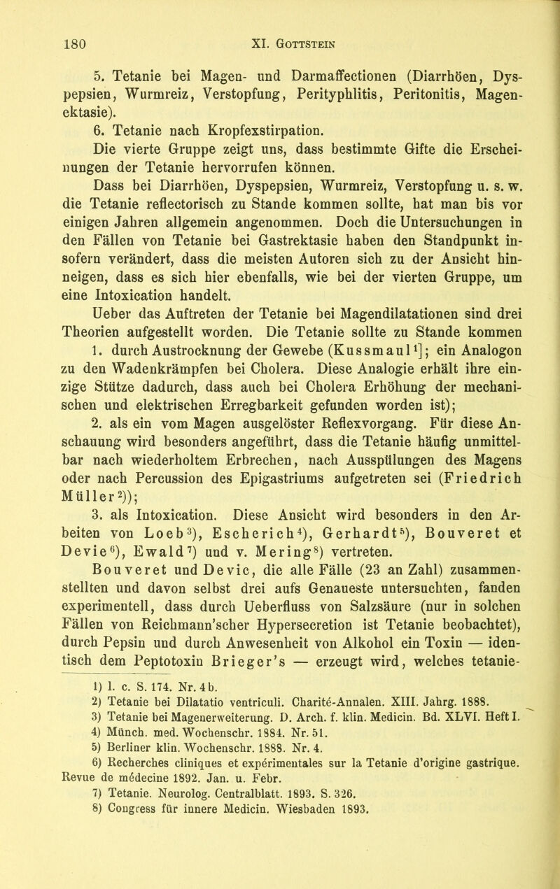 5. Tetanie bei Magen- und Darmaffectionen (Diarrhöen, Dys- pepsien, Wurmreiz, Verstopfung, Perityphlitis, Peritonitis, Magen- ektasie). 6. Tetanie nach Kropfexstirpation. Die vierte Gruppe zeigt uns, dass bestimmte Gifte die Erschei- nungen der Tetanie hervorrufen können. Dass bei Diarrhöen, Dyspepsien, Wurmreiz, Verstopfung u. s. w. die Tetanie reflectorisch zu Stande kommen sollte, hat man bis vor einigen Jahren allgemein angenommen. Doch die Untersuchungen in den Fällen von Tetanie bei Gastrektasie haben den Standpunkt in- sofern verändert, dass die meisten Autoren sich zu der Ansicht hin- neigen, dass es sich hier ebenfalls, wie bei der vierten Gruppe, um eine Intoxication handelt. Ueber das Auftreten der Tetanie bei Magendilatationen sind drei Theorien aufgestellt worden. Die Tetanie sollte zu Stande kommen 1. durch Austrocknung der Gewebe (Kussmaul1]; ein Analogon zu den Wadenkrämpfen bei Cholera. Diese Analogie erhält ihre ein- zige Stütze dadurch, dass auch bei Cholera Erhöhung der mechani- schen und elektrischen Erregbarkeit gefunden worden ist); 2. als ein vom Magen ausgelöster Reflex Vorgang. Für diese An- schauung wird besonders angeführt, dass die Tetanie häufig unmittel- bar nach wiederholtem Erbrechen, nach Ausspülungen des Magens oder nach Percussion des Epigastriums aufgetreten sei (Friedrich Müller2)); 3. als Intoxication. Diese Ansicht wird besonders in den Ar- beiten von Loeb3), Escherich4), Gerhardt5), Bouveret et Devie6), Ewald7) und v. Mering8) vertreten. Bouveret und Devie, die alle Fälle (23 an Zahl) zusammen- stellten und davon selbst drei aufs Genaueste untersuchten, fanden experimentell, dass durch Ueberfluss von Salzsäure (nur in solchen Fällen von Reichmann’scher Hypersecretion ist Tetanie beobachtet), durch Pepsin und durch Anwesenheit von Alkohol ein Toxin — iden- tisch dem Peptotoxin Brieger’s — erzeugt wird, welches tetanie- 1) 1. c. S. 174. Nr. 4 b. 2) Tetanie bei Dilatatio ventriculi. Charite-Annalen. XIII. Jahrg. 1888. 3) Tetanie bei Magenerweiterung. D. Arch. f. klin. Medicin. Bd. XLVI. Heftl. 4) Münch, med. Wochenschr. 1884. Nr. 51. 5) Berliner klin. Wochenschr. 1888. Nr. 4. 6) Recherches cliniques et experimentales sur la Tetanie d’origine gastrique. Revue de m^decine 1892. Jan. u. Febr. 7) Tetanie. Neurolog. Centralblatt. 1893. S. 326. 8) Congress für innere Medicin. Wiesbaden 1893.