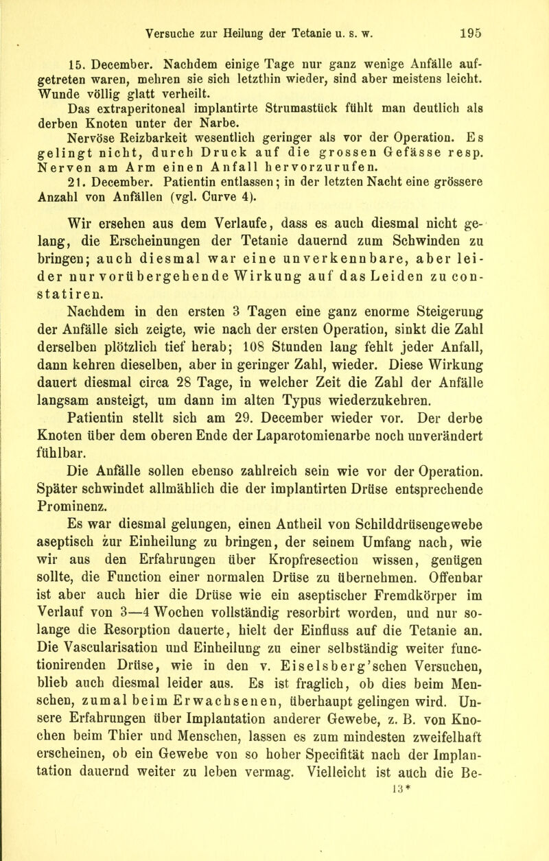 15. December. Nachdem einige Tage nur ganz wenige Anfälle auf- getreten waren, mehren sie sich letzthin wieder, sind aber meistens leicht. Wunde völlig glatt verheilt. Das extraperitoneal implantirte Strumastück fühlt man deutlich als derben Knoten unter der Narbe. Nervöse Reizbarkeit wesentlich geringer als vor der Operation. E s gelingt nicht, durch Druck auf die grossen Gefässe resp. Nerven am Arm einen Anfall hervorzurufen. 21. December. Patientin entlassen; in der letzten Nacht eine grössere Anzahl von Anfällen (vgl. Curve 4). Wir ersehen aus dem Verlaufe, dass es auch diesmal nicht ge- lang, die Erscheinungen der Tetanie dauernd zum Schwinden zu bringen; auch diesmal war eine unverkennbare, aber lei- der nur vorübergehende Wirkung auf das Leiden zu con- s t a t i r e n. Nachdem in den ersten 3 Tagen eine ganz enorme Steigerung der Anfälle sich zeigte, wie nach der ersten Operation, sinkt die Zahl derselben plötzlich tief herab; 108 Stunden lang fehlt jeder Anfall, dann kehren dieselben, aber in geringer Zahl, wieder. Diese Wirkung dauert diesmal circa 28 Tage, in welcher Zeit die Zahl der Anfälle langsam ansteigt, um dann im alten Typus wiederzukehren. Patientin stellt sich am 29. December wieder vor. Der derbe Knoten über dem oberen Ende der Laparotomienarbe noch unverändert fühlbar. Die Anfälle sollen ebenso zahlreich sein wie vor der Operation. Später schwindet allmählich die der implantirten Drüse entsprechende Prominenz. Es war diesmal gelungen, einen Antheil von Schilddrüsengewebe aseptisch zur Einheilung zu bringen, der seinem Umfang nach, wie wir aus den Erfahrungen über Kropfresection wissen, genügen sollte, die Function einer normalen Drüse zu übernehmen. Offenbar ist aber auch hier die Drüse wie ein aseptischer Fremdkörper im Verlauf von 3—4 Wochen vollständig resorbirt worden, und nur so- lange die Resorption dauerte, hielt der Einfluss auf die Tetanie an. Die Vascularisation und Einheilung zu einer selbständig weiter func- tionirenden Drüse, wie in den v. Eiselsberg’schen Versuchen, blieb auch diesmal leider aus. Es ist fraglich, ob dies beim Men- schen, zumal beim Erwachsenen, überhaupt gelingen wird. Un- sere Erfahrungen über Implantation anderer Gewebe, z. B. von Kno- chen beim Thier und Menschen, lassen es zum mindesten zweifelhaft erscheinen, ob ein Gewebe von so hoher Specifität nach der Implan- tation dauernd weiter zu leben vermag. Vielleicht ist auch die Be- 13*