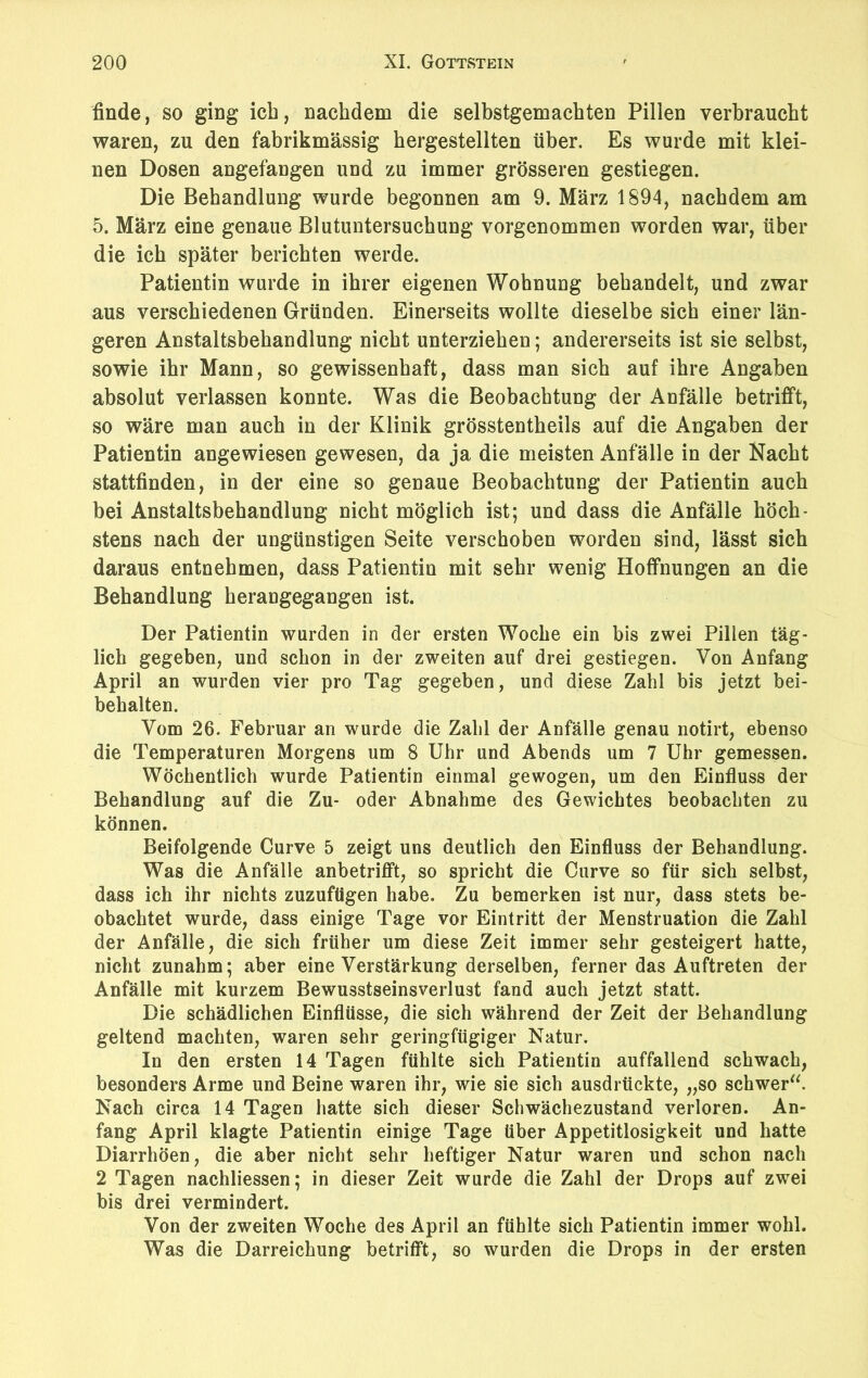 finde, so ging ich, nachdem die selbstgemachten Pillen verbraucht waren, zu den fabrikmässig hergestellten über. Es wurde mit klei- nen Dosen angefangen und zu immer grösseren gestiegen. Die Behandlung wurde begonnen am 9. März 1894, nachdem am 5. März eine genaue Blutuntersuchung vorgenommen worden war, über die ich später berichten werde. Patientin wurde in ihrer eigenen Wohnung behandelt, und zwar aus verschiedenen Gründen. Einerseits wollte dieselbe sich einer län- geren Anstaltsbehandlung nicht unterziehen; andererseits ist sie selbst, sowie ihr Mann, so gewissenhaft, dass man sich auf ihre Angaben absolut verlassen konnte. Was die Beobachtung der Anfälle betrifft, so wäre man auch in der Klinik grösstentheils auf die Angaben der Patientin angewiesen gewesen, da ja die meisten Anfälle in der Nacht stattfinden, in der eine so genaue Beobachtung der Patientin auch bei Anstaltsbehandlung nicht möglich ist; und dass die Anfälle höch- stens nach der ungünstigen Seite verschoben worden sind, lässt sich daraus entnehmen, dass Patientin mit sehr wenig Hoffnungen an die Behandlung herangegangen ist. Der Patientin wurden in der ersten Woche ein bis zwei Pillen täg- lich gegeben, und schon in der zweiten auf drei gestiegen. Von Anfang April an wurden vier pro Tag gegeben, und diese Zahl bis jetzt bei- behalten. Vom 26. Februar an wurde die Zahl der Anfälle genau notirt, ebenso die Temperaturen Morgens um 8 Uhr und Abends um 7 Uhr gemessen. Wöchentlich wurde Patientin einmal gewogen, um den Einfluss der Behandlung auf die Zu- oder Abnahme des Gewichtes beobachten zu können. Beifolgende Curve 5 zeigt uns deutlich den Einfluss der Behandlung. Was die Anfälle anbetrifft, so spricht die Curve so für sich selbst, dass ich ihr nichts zuzufügen habe. Zu bemerken ist nur, dass stets be- obachtet wurde, dass einige Tage vor Eintritt der Menstruation die Zahl der Anfälle, die sich früher um diese Zeit immer sehr gesteigert hatte, nicht zunahm; aber eine Verstärkung derselben, ferner das Auftreten der Anfälle mit kurzem Bewusstseinsverlust fand auch jetzt statt. Die schädlichen Einflüsse, die sich während der Zeit der Behandlung geltend machten, waren sehr geringfügiger Natur. In den ersten 14 Tagen fühlte sich Patientin auffallend schwach, besonders Arme und Beine waren ihr, wie sie sich ausdrückte, „so schwer“. Nach circa 14 Tagen hatte sich dieser Schwächezustand verloren. An- fang April klagte Patientin einige Tage über Appetitlosigkeit und hatte Diarrhöen, die aber nicht sehr heftiger Natur waren und schon nach 2 Tagen nachliessen; in dieser Zeit wurde die Zahl der Drops auf zwei bis drei vermindert. Von der zweiten Woche des April an fühlte sich Patientin immer wohl. Was die Darreichung betrifft, so wurden die Drops in der ersten