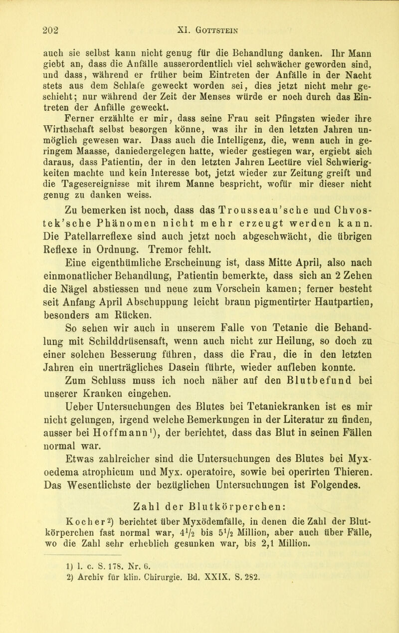 auch sie selbst kann nicht genug für die Behandlung danken. Ihr Mann giebt an, dass die Anfälle ausserordentlich viel schwächer geworden sind, und dass, während er früher beim Eintreten der Anfälle in der Nacht stets aus dem Schlafe geweckt worden sei, dies jetzt nicht mehr ge- schieht ; nur während der Zeit der Menses würde er noch durch das Ein- treten der Anfälle geweckt. Ferner erzählte er mir, dass seine Frau seit Pfingsten wieder ihre Wirthschaft selbst besorgen könne, was ihr in den letzten Jahren un- möglich gewesen war. Dass auch die Intelligenz, die, wenn auch in ge- ringem Maasse, daniedergelegen hatte, wieder gestiegen war, ergiebt sich daraus, dass Patientin, der in den letzten Jahren Lectüre viel Schwierig- keiten machte und kein Interesse bot, jetzt wieder zur Zeitung greift und die Tagesereignisse mit ihrem Manne bespricht, wofür mir dieser nicht genug zu danken weiss. Zu bemerken ist noch, dass das Trousseau,sehe und Chvos- tek’sche Phänomen nicht mehr erzeugt werden kann. Die Patellarreflexe sind auch jetzt noch abgeschwächt, die übrigen Reflexe in Ordnung. Tremor fehlt. Eine eigenthümliche Erscheinung ist, dass Mitte April, also nach einmonatlicher Behandlung, Patientin bemerkte, dass sich an 2 Zehen die Nägel abstiessen und neue zum Vorschein kamen; ferner besteht seit Anfang April Abschuppung leicht braun pigmentirter Hautpartien, besonders am Rücken. So sehen wir auch in unserem Falle von Tetanie die Behand- lung mit Schilddrüsensaft, wenn auch nicht zur Heilung, so doch zu einer solchen Besserung führen, dass die Frau, die in den letzten Jahren ein unerträgliches Dasein führte, wieder aufleben konnte. Zum Schluss muss ich noch näher auf den Blutbefund bei unserer Kranken eingehen. Ueber Untersuchungen des Blutes bei Tetaniekranken ist es mir nicht gelungen, irgend welche Bemerkungen in der Literatur zu finden, ausser beiHoffmann1), der berichtet, dass das Blut in seinen Fällen normal war. Etwas zahlreicher sind die Untersuchungen des Blutes bei Myx- oedema atrophicum und Myx. operatoire, sowie bei operirten Thieren. Das Wesentlichste der bezüglichen Untersuchungen ist Folgendes. Zahl der Blutkörperchen: Kocher2) berichtet über Myxödemfälle, in denen die Zahl der Blut- körperchen fast normal war, U/2 bis 5^2 Million, aber auch über Fälle, wo die Zahl sehr erheblich gesunken war, bis 2,1 Million. 1) 1. c. S. 178. Nr. 6. 2) Archiv für kliu. Chirurgie. Bd. XXIX. S. 282.