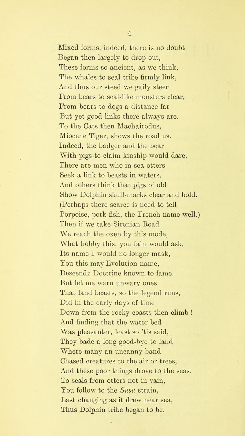 Mixed forms, indeed, there is no doubt Began then largely to drop out, These forms so ancient, as we think, The whales to seal tribe firmly link, And thus our steed we gaily steer From bears to seal-like monsters clear, From bears to dogs a distance far But yet good links there always are. To the Cats then Machairodus, Miocene Tiger, shows the road us. Indeed, the badger and the bear With pigs to claim kinship would dare. There are men who in sea otters Seek a link to beasts in waters. And others think that pigs of old Show Dolphin skull-marks clear and bold. (Perhaps there scarce is need to tell Porpoise, pork fish, the French name well.) Then if we take Sirenian Eoad We reach the oxen by this mode, What hobby this, you fain would ask, Its name I would no longer mask, You this may Evolution name, Descendz Doctrine known to fame. But let me warn unwary ones That land beasts, so the legend runs, Did in the early days of time Down from the rocky coasts then climb ! And finding that the water bed Was pleasanter, least so *tis said, They bade a long good-bye to land Where many an uncanny band Chased creatures to the air or trees, And these poor things drove to the seas. To seals from otters not in vain, You follow to the Susu strain, Last changing as it drew near sea, Thus Dolphin tribe began to be.