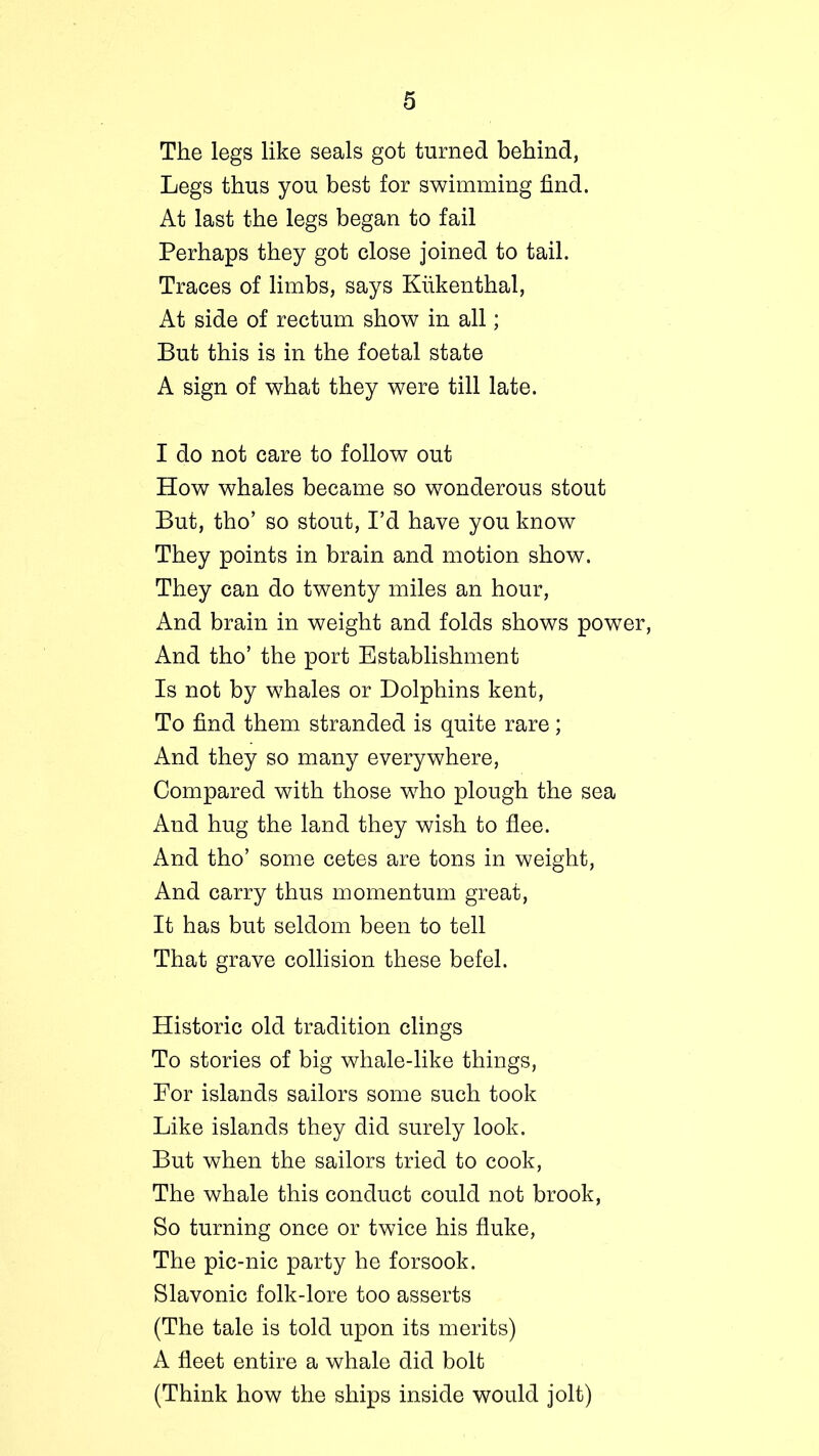 The legs like seals got turned behind, Legs thus you best for swimming find. At last the legs began to fail Perhaps they got close joined to tail. Traces of limbs, says Kiikenthal, At side of rectum show in all; But this is in the foetal state A sign of what they were till late. I do not care to follow out How whales became so wonderous stout But, tho’ so stout, I’d have you know They points in brain and motion, show. They can do twenty miles an hour, And brain in weight and folds shows power, And tho’ the port Establishment Is not by whales or Dolphins kent, To find them stranded is quite rare; And they so many everywhere, Compared with those who plough the sea And hug the land they wish to flee. And tho’ some cetes are tons in weight, And carry thus momentum great, It has but seldom been to tell That grave collision these befel. Historic old tradition clings To stories of big whale-like things, For islands sailors some such took Like islands they did surely look. But when the sailors tried to cook, The whale this conduct could not brook, So turning once or twice his fluke, The pic-nic party he forsook. Slavonic folk-lore too asserts (The tale is told upon its merits) A fleet entire a whale did bolt (Think how the ships inside would jolt)