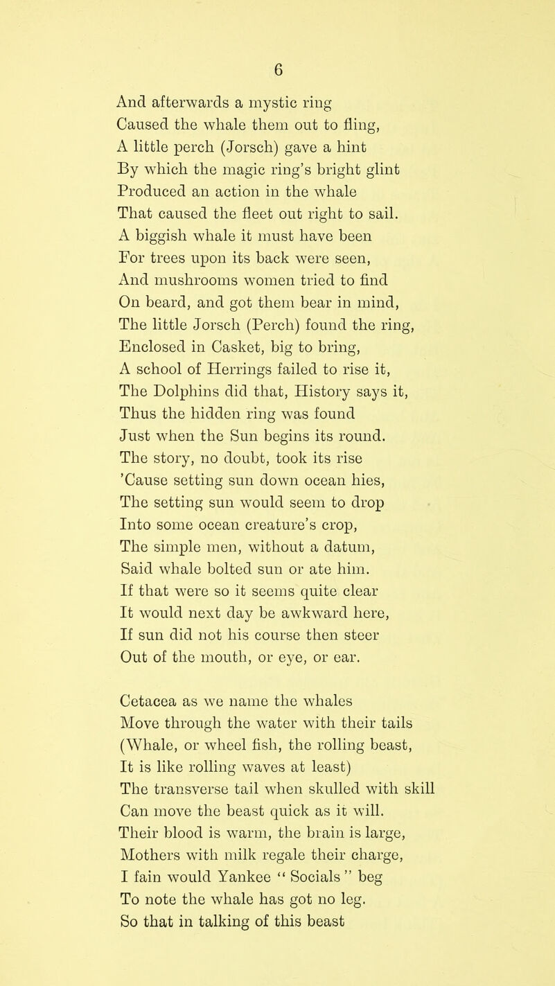 And afterwards a mystic ring Caused the whale them out to fling, A little perch (Jorsch) gave a hint By which the magic ring’s bright glint Produced an action in the whale That caused the fleet out right to sail. A biggish whale it must have been For trees upon its back were seen, And mushrooms women tried to find On beard, and got them bear in mind, The little Jorsch (Perch) found the ring, Enclosed in Casket, big to bring, A school of Herrings failed to rise it, The Dolphins did that, History says it, Thus the hidden ring was found Just when the Sun begins its round. The story, no doubt, took its rise ’Cause setting sun down ocean hies, The setting sun would seem to drop Into some ocean creature’s crop, The simple men, without a datum, Said whale bolted sun or ate him. If that were so it seems quite clear It would next day be awkward here, If sun did not his course then steer Out of the mouth, or eye, or ear. Cetacea as we name the whales Move through the water with their tails (Whale, or wheel fish, the rolling beast, It is like rolling waves at least) The transverse tail when skulled with skill Can move the beast quick as it will. Their blood is warm, the brain is large, Mothers with milk regale their charge, I fain would Yankee “ Socials ” beg To note the whale has got no leg. So that in talking of this beast