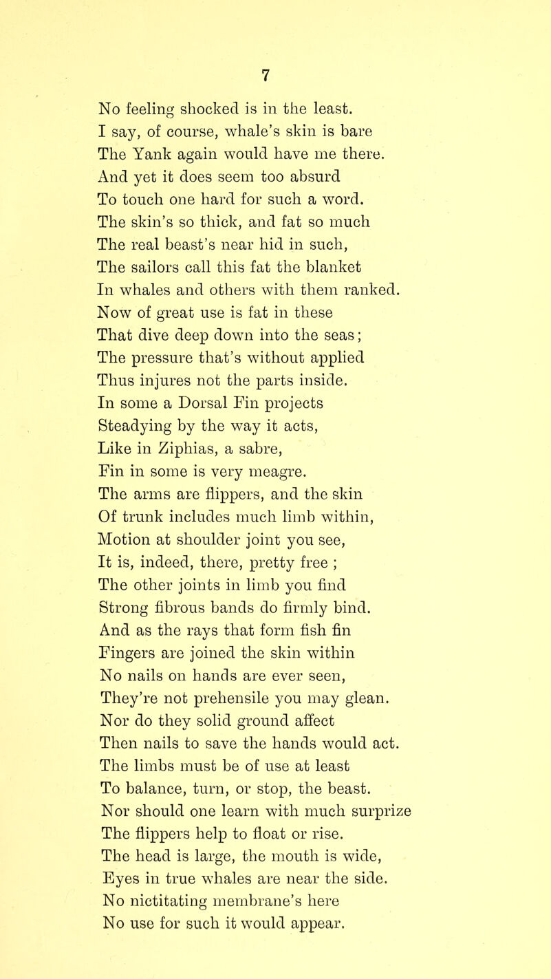 No feeling shocked is in the least. I say, of course, whale’s skin is bare The Yank again would have me there. And yet it does seem too absurd To touch one hard for such a word. The skin’s so thick, and fat so much The real beast’s near hid in such, The sailors call this fat the blanket In whales and others with them ranked. Now of great use is fat in these That dive deep down into the seas; The pressure that’s without applied Thus injures not the parts inside. In some a Dorsal Fin projects Steadying by the way it acts, Like in Ziphias, a sabre, Fin in some is very meagre. The arms are flippers, and the skin Of trunk includes much limb within, Motion at shoulder joint you see, It is, indeed, there, pretty free ; The other joints in limb you find Strong fibrous bands do firmly bind. And as the rays that form fish fin Fingers are joined the skin within No nails on hands are ever seen, They’re not prehensile you may glean. Nor do they solid ground affect Then nails to save the hands would act. The limbs must be of use at least To balance, turn, or stop, the beast. Nor should one learn with much surprize The flippers help to float or rise. The head is large, the mouth is wide, Eyes in true whales are near the side. No nictitating membrane’s here No use for such it would appear.