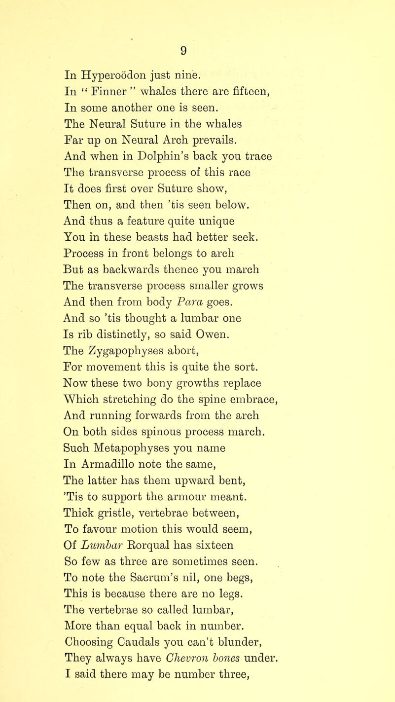 In Hyperoodon just nine. In “ Tinner ” whales there are fifteen, In some another one is seen. The Neural Suture in the whales Far up on Neural Arch prevails. And when in Dolphin’s back you trace The transverse process of this race It does first over Suture show, Then on, and then ’tis seen below. And thus a feature quite unique You in these beasts had better seek. Process in front belongs to arch But as backwards thence you march The transverse process smaller grows And then from body Para goes. And so ’tis thought a lumbar one Is rib distinctly, so said Owen. The Zygapophyses abort, For movement this is quite the sort. Now these two bony growths replace Which stretching do the spine embrace, And running forwards from the arch On both sides spinous process march. Such Metapophyses you name In Armadillo note the same, The latter has them upward bent, ’Tis to support the armour meant. Thick gristle, vertebrae between, To favour motion this would seem, Of Lumbar Borqual has sixteen So few as three are sometimes seen. To note the Sacrum’s nil, one begs, This is because there are no legs. The vertebrae so called lumbar, More than equal back in number. Choosing Caudals you can’t blunder, They always have Chevron bones under. I said there may be number three,