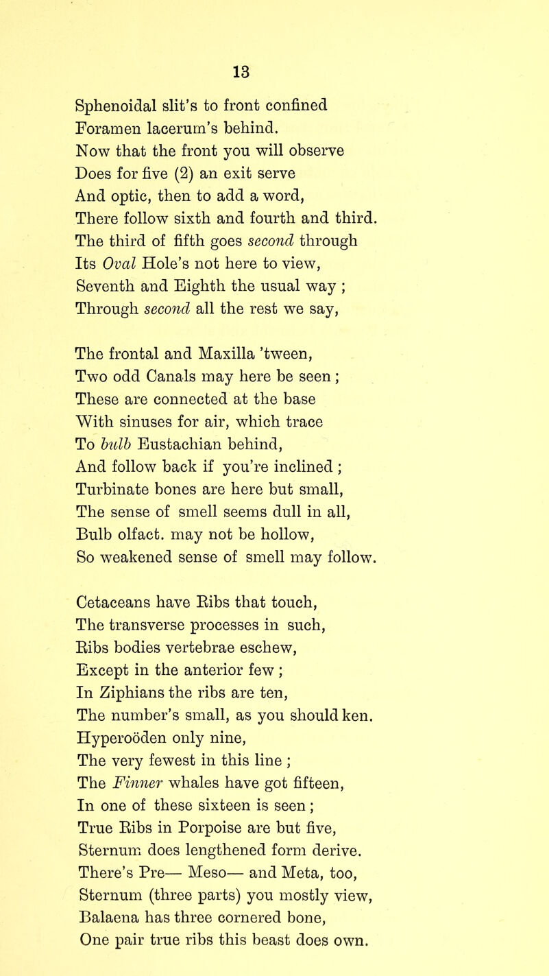 Sphenoidal slit’s to front confined Foramen lacerum’s behind. Now that the front yon will observe Does for five (2) an exit serve And optic, then to add a word, There follow sixth and fourth and third. The third of fifth goes second through Its Oval Hole’s not here to view, Seventh and Eighth the usual way ; Through second all the rest we say, The frontal and Maxilla ’tween, Two odd Canals may here be seen; These are connected at the base With sinuses for air, which trace To bulb Eustachian behind, And follow back if you’re inclined ; Turbinate bones are here but small, The sense of smell seems dull in all, Bulb olfact. may not be hollow, So weakened sense of smell may follow. Cetaceans have Bibs that touch, The transverse processes in such, Bibs bodies vertebrae eschew, Except in the anterior few; In Ziphians the ribs are ten, The number’s small, as you should ken. Hyperooden only nine, The very fewest in this line ; The Finner whales have got fifteen, In one of these sixteen is seen; True Bibs in Porpoise are but five, Sternum does lengthened form derive. There’s Pre— Meso— and Meta, too, Sternum (three parts) you mostly view, Balaena has three cornered bone, One pair true ribs this beast does own.