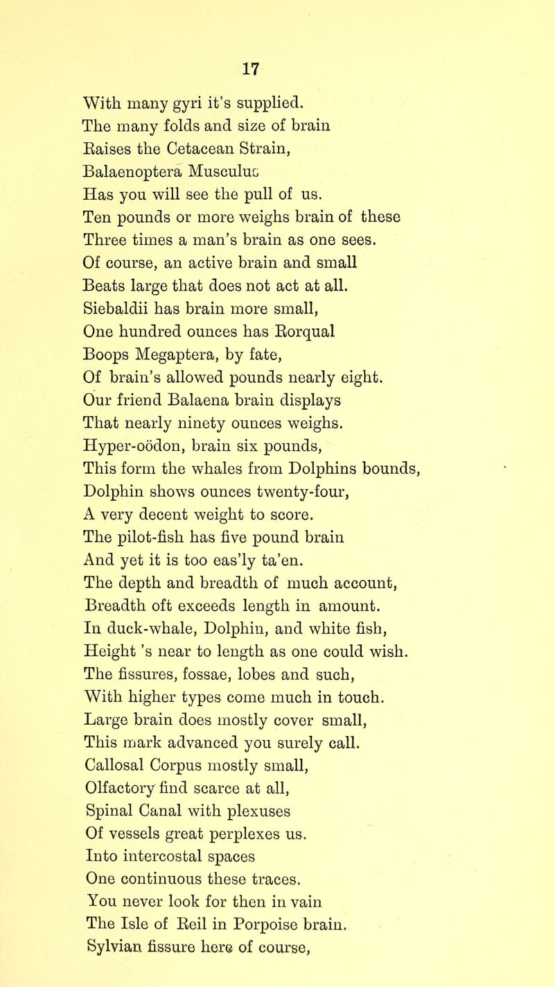 With many gyri it’s supplied. The many folds and size of brain Eaises the Cetacean Strain, Balaenoptera Musculus Has you will see the pull of us. Ten pounds or more weighs brain of these Three times a man’s brain as one sees. Of course, an active brain and small Beats large that does not act at all. Siebaldii has brain more small, One hundred ounces has Borqual Boops Megaptera, by fate, Of brain’s allowed pounds nearly eight. Our friend Balaena brain displays That nearly ninety ounces weighs. Hyper-oodon, brain six pounds, This form the whales from Dolphins bounds, Dolphin shows ounces twenty-four, A very decent weight to score. The pilot-fish has five pound brain And yet it is too eas’ly ta’en. The depth and breadth of much account, Breadth oft exceeds length in amount. In duck-whale, Dolphin, and white fish, Height’s near to length as one could wish. The fissures, fossae, lobes and such, With higher types come much in touch. Large brain does mostly cover small, This mark advanced you surely call. Callosal Corpus mostly small, Olfactory find scarce at all, Spinal Canal with plexuses Of vessels great perplexes us. Into intercostal spaces One continuous these traces. You never look for then in vain The Isle of Beil in Porpoise brain. Sylvian fissure here of course,