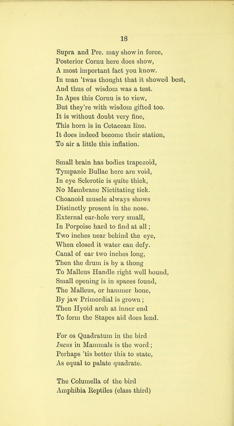 Supra and Pre. may show in force, Posterior Cornu here does show, A most important fact you know. In man ’twas thought that it showed best, And thus of wisdom was a test. In Apes this Cornu is to view, But they’re with wisdom gifted too. It is without doubt very fine, This horn is in Cetacean line. It does indeed become their station, To air a little this inflation. Small brain has bodies trapezoid, Tympanic Bullae here are void, In eye Sclerotic is quite thick, No Membrane Nictitating tick. Choanoid muscle always shows Distinctly present in the nose. External ear-hole very small, In Porpoise hard to find at all; Two inches near behind the eye, When closed it water can defy. Canal of ear two inches long, Then the drum is by a thong To Malleus Handle right well bound, Small opening is in spaces found, The Malleus, or hammer bone, By jaw Primordial is grown; Then Hyoid arch at inner end To form the Stapes aid does lend. For os Quadratum in the bird Incas in Mammals is the word; Perhaps ’tis better this to state, As equal to palate quadrate. The Columella of the bird Amphibia Beptiles (class third)