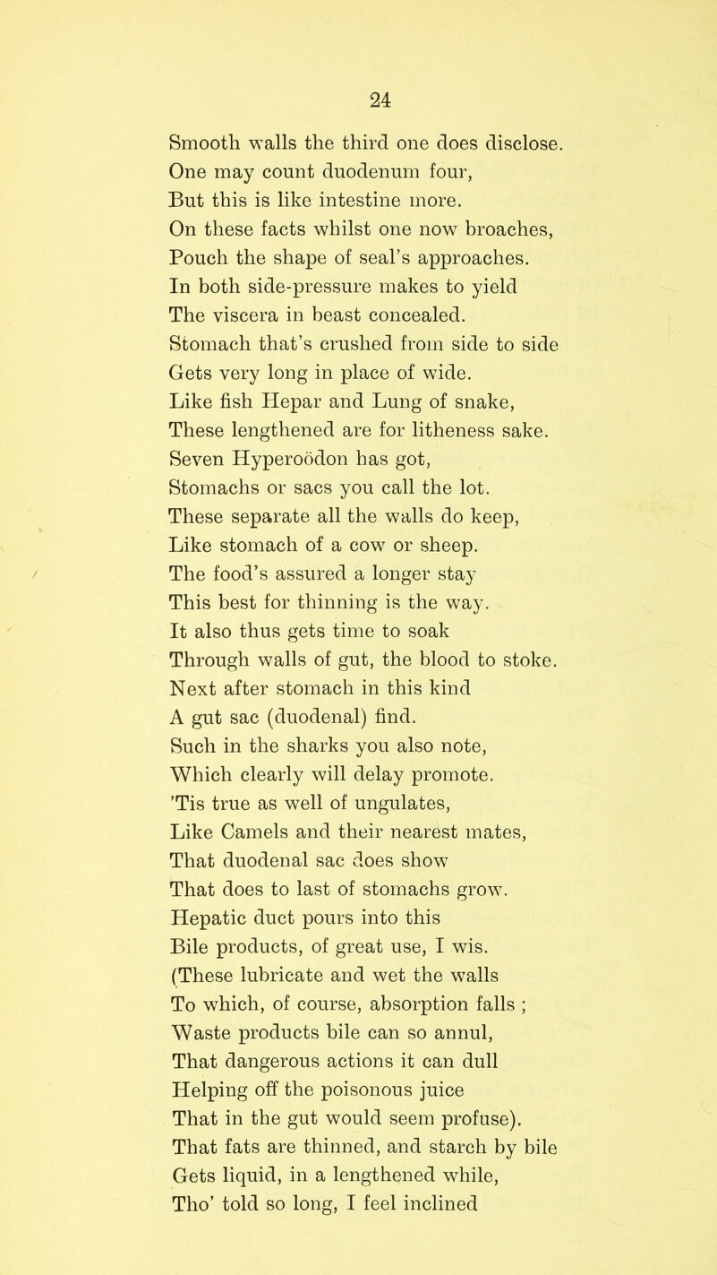 Smooth walls the third one does disclose. One may count duodenum four, But this is like intestine more. On these facts whilst one now broaches, Pouch the shape of seal’s approaches. In both side-pressure makes to yield The viscera in beast concealed. Stomach that’s crushed from side to side Gets very long in place of wide. Like fish Hepar and Lung of snake, These lengthened are for litheness sake. Seven Hyperoodon has got, Stomachs or sacs you call the lot. These separate all the walls do keep, Like stomach of a cow or sheep. The food’s assured a longer stay This best for thinning is the way. It also thus gets time to soak Through walls of gut, the blood to stoke. Next after stomach in this kind A gut sac (duodenal) find. Such in the sharks you also note, Which clearly will delay promote. ’Tis true as well of ungulates, Like Camels and their nearest mates, That duodenal sac does show That does to last of stomachs grow. Hepatic duct pours into this Bile products, of great use, I wis. (These lubricate and wet the walls To which, of course, absorption falls ; Waste products bile can so annul, That dangerous actions it can dull Helping off the poisonous juice That in the gut would seem profuse). That fats are thinned, and starch by bile Gets liquid, in a lengthened while, Tho’ told so long, I feel inclined
