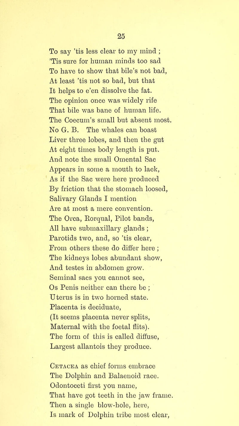 To say ’tis less clear to my mind ; ’Tis sure for human minds too sad To have to show that bile’s not bad, At least ’tis not so bad, but that It helps to e’en dissolve the fat. The opinion once was widely rife That bile was bane of human life. The Coecum’s small but absent most. No G. B. The whales can boast Liver three lobes, and then the gut At eight times body length is put. And note the small Omental Sac Appears in some a mouth to lack, As if the Sac were here produced By friction that the stomach loosed, Salivary Glands I mention Are at most a mere convention. The Orca, Rorqual, Pilot bands, All have submaxillary glands ; Parotids two, and, so ’tis clear, Prom others these do differ here ; The kidneys lobes abundant show, And testes in abdomen grow. Seminal sacs you cannot see, Os Penis neither can there be ; U terus is in two horned state. Placenta is deciduate, (It seems placenta never splits, Maternal with the foetal flits). The form of this is called diffuse, Largest allantois they produce. Cetacea as chief forms embrace The Dolphin and Balaenoid race. Odontoceti first you name, That have got teeth in the jaw frame. Then a single blow-hole, here, Is mark of Dolphin tribe most clear,