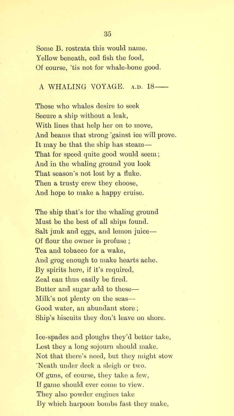 Some B. rostrata this would name. Yellow beneath, cod fish the food, Of course, ’tis not for whale-bone good. A WHALING VOYAGE, a.d. 18 Those who whales desire to seek Secure a ship without a leak, With lines that help her on to move, And beams that strong ’gainst ice will prove. It may be that the ship has steam— That for speed quite good would seem; And in the whaling ground you look That season’s not lost by a fluke. Then a trusty crew they choose, And hope to make a happy cruise. The ship that’s for the whaling ground Must be the best of all ships found. Salt junk and eggs, and lemon juice— Of flour the owner is profuse ; Tea and tobacco for a wake, And grog enough to make hearts ache. By spirits here, if it’s required, Zeal can thus easily be fired. Butter and sugar add to these— Milk’s not plenty on the seas— Good water, an abundant store; Ship’s biscuits they don’t leave on shore. Ice-spades and ploughs they’d better take, Lest they a long sojourn should make. Not that there’s need, but they might stow ’Neath under deck a sleigh or two. Of guns, of course, they take a few, If game should ever come to view. They also powder engines take By which harpoon bombs fast they make,