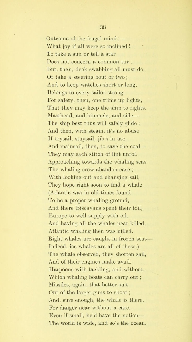 Outcome of the frugal mind;— What joy if all were so inclined ! To take a sun or tell a star Does not concern a common tar ; But, then, deck swabbing all must do, Or take a steering bout or two ; And to keep watches short or long, Belongs to every sailor strong. For safety, then, one trims up lights, That they may keep the ship to rights. Masthead, and binnacle, and side— The ship best thus will safely glide ; And then, with steam, it’s no abuse If trysail, staysail, jib’s in use. And mainsail, then, to save the coal— They may each stitch of lint unrol. Approaching towards the whaling seas The whaling crew abandon ease ; With looking out and changing sail, They hope right soon to find a whale. (Atlantic was in old times found To be a proper whaling ground, And there Biscayans spent their toil, Europe to well supply with oil. And having all the whales near killed, Atlantic whaling then was nilled. Right whales are caught in frozen seas— Indeed, ice whales are all of these.) The whale observed, they shorten sail, And of their engines make avail. Harpoons with tackling, and without, Which whaling boats can carry out ; •Missiles, again, that better suit Out of the larger guns to shoot; And, sure enough, the whale is there, For danger near without a care. Even if small, he’d have the notion— The world is wide, and so’s the ocean.