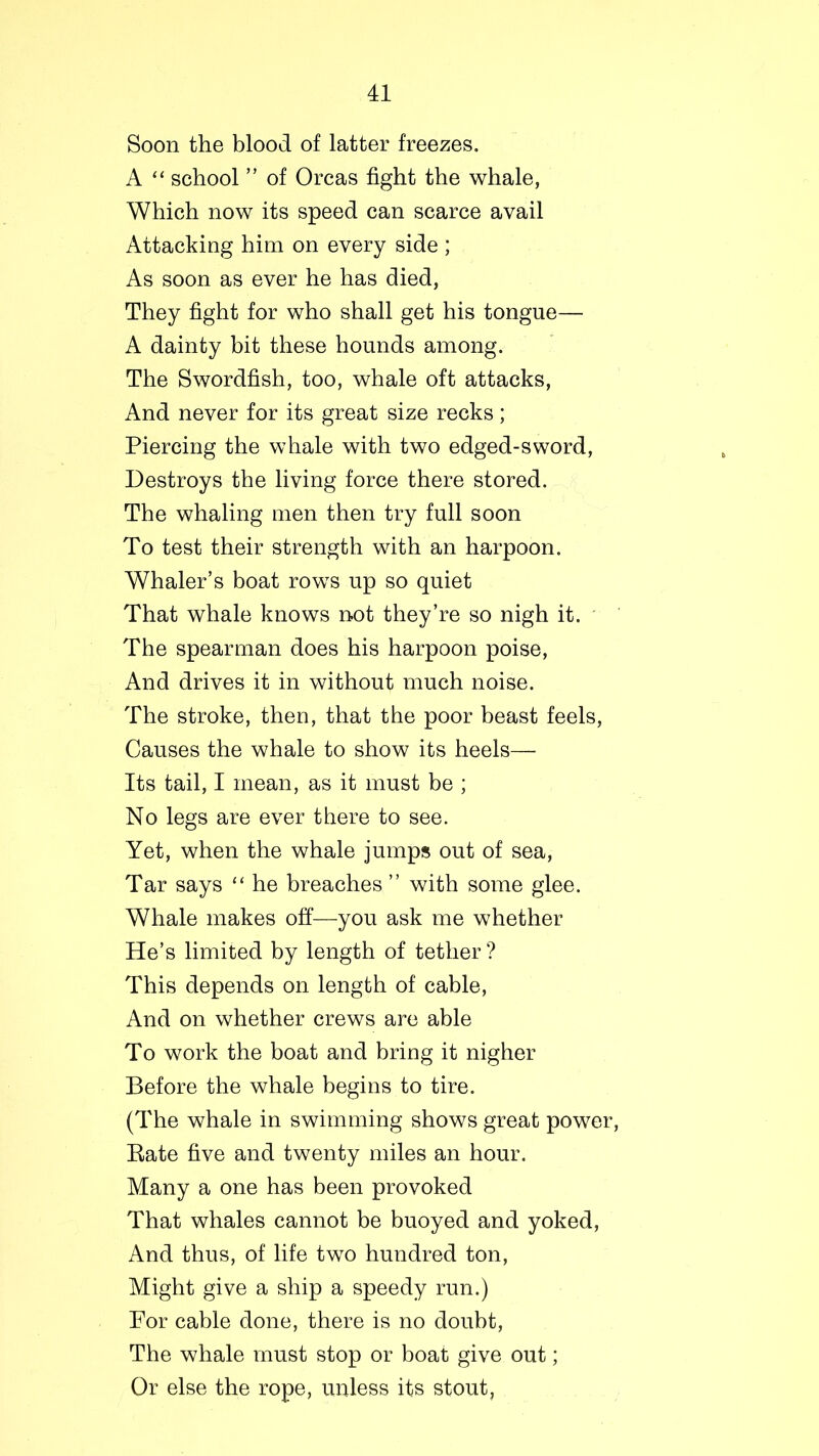 Soon the blood of latter freezes. A “ school ” of Orcas fight the whale, Which now its speed can scarce avail Attacking him on every side ; As soon as ever he has died, They fight for who shall get his tongue— A dainty bit these hounds among. The Swordfish, too, whale oft attacks, And never for its great size recks; Piercing the whale with two edged-sword, Destroys the living force there stored. The whaling men then try full soon To test their strength with an harpoon. Whaler’s boat rows up so quiet That whale knows not they’re so nigh it. The spearman does his harpoon poise, And drives it in without much noise. The stroke, then, that the poor beast feels, Causes the whale to show its heels— Its tail, I mean, as it must be ; No legs are ever there to see. Yet, when the whale jumps out of sea, Tar says “ he breaches ” with some glee. Whale makes off—you ask me whether He’s limited by length of tether ? This depends on length of cable, And on whether crews are able To work the boat and bring it nigher Before the whale begins to tire. (The whale in swimming shows great power, Bate five and twenty miles an hour. Many a one has been provoked That whales cannot be buoyed and yoked, And thus, of life two hundred ton, Might give a ship a speedy run.) For cable done, there is no doubt, The whale must stop or boat give out; Or else the rope, unless its stout.