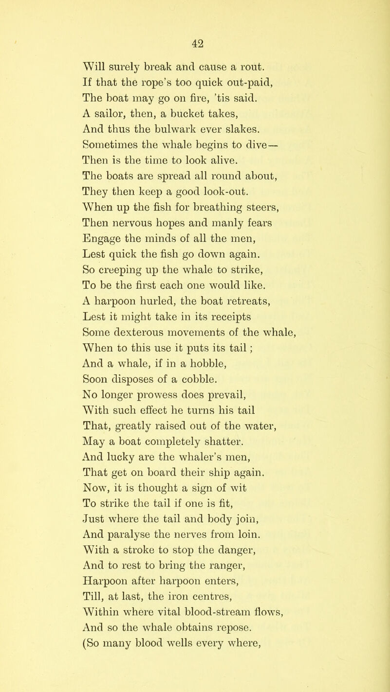 Will surely break and cause a rout. If that the rope’s too quick out-paid, The boat may go on fire, ’tis said. A sailor, then, a bucket takes, And thus the bulwark ever slakes. Sometimes the whale begins to dive— Then is the time to look alive. The boats are spread all round about, They then keep a good look-out. When up the fish for breathing steers, Then nervous hopes and manly fears Engage the minds of all the men, Lest quick the fish go down again. So creeping up the whale to strike, To be the first each one would like. A harpoon hurled, the boat retreats, Lest it might take in its receipts Some dexterous movements of the whale, When to this use it puts its tail; And a whale, if in a hobble, Soon disposes of a cobble. No longer prowess does prevail, With such effect he turns his tail That, greatly raised out of the water, May a boat completely shatter. And lucky are the whaler’s men, That get on board their ship again. Now, it is thought a sign of wit To strike the tail if one is fit, Just where the tail and body join, And paralyse the nerves from loin. With a stroke to stop the danger, And to rest to bring the ranger, Harpoon after harpoon enters, Till, at last, the iron centres, Within where vital blood-stream flows, And so the whale obtains repose. (So many blood wells every where,