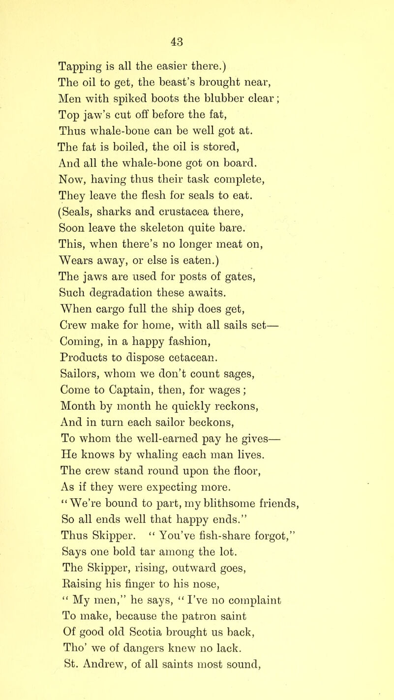 Tapping is all the easier there.) The oil to get, the beast’s brought near, Men with spiked boots the blubber clear; Top jaw’s cut off before the fat, Thus whale-bone can be well got at. The fat is boiled, the oil is stored, And all the whale-bone got on board. Now, having thus their task complete, They leave the flesh for seals to eat. (Seals, sharks and Crustacea there, Soon leave the skeleton quite bare. This, when there’s no longer meat on, Wears away, or else is eaten.) The jaws are used for posts of gates, Such degradation these awaits. When cargo full the ship does get, Crew make for home, with all sails set— Coming, in a happy fashion, Products to dispose cetacean. Sailors, whom we don’t count sages, Come to Captain, then, for wages; Month by month he quickly reckons, And in turn each sailor beckons, To whom the w~ell-earned pay he gives— He knows by whaling each man lives. The crew stand round upon the floor, As if they were expecting more. “We’re bound to part, my blithsome friends, So all ends well that happy ends.” Thus Skipper. “ You’ve fish-share forgot,” Says one bold tar among the lot. The Skipper, rising, outward goes, Raising his finger to his nose, “ My men,” he says, “ I’ve no complaint To make, because the patron saint Of good old Scotia brought us back, Tho’ we of dangers knew no lack. St. Andrew, of all saints most sound,