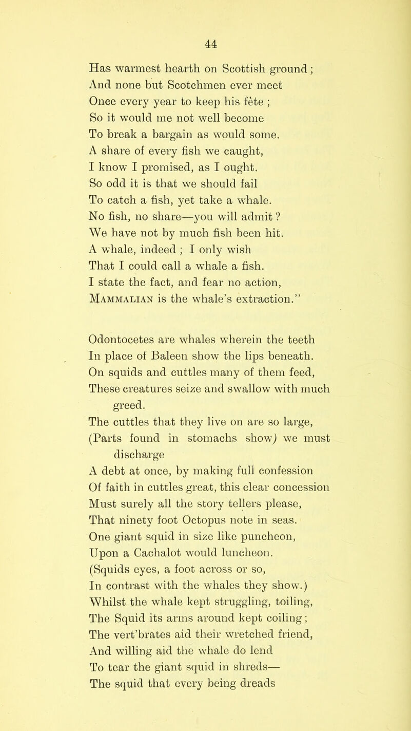 Has warmest hearth on Scottish ground; And none but Scotchmen ever meet Once every year to keep his fete ; So it would me not well become To break a bargain as would some. A share of every fish we caught, I know I promised, as I ought. So odd it is that we should fail To catch a fish, yet take a wdiale. No fish, no share—you will admit ? We have not by much fish been hit. A whale, indeed ; I only wish That I could call a whale a fish. I state the fact, and fear no action, Mammalian is the whale’s extraction.” Odontocetes are whales wherein the teeth In place of Baleen show the lips beneath. On squids and cuttles many of them feed, These creatures seize and swallow with much greed. The cuttles that they live on are so large, (Parts found in stomachs show,) we must discharge A debt at once, by making full confession Of faith in cuttles great, this clear concession Must surely all the story tellers please, That ninety foot Octopus note in seas. One giant squid in size like puncheon, Upon a Cachalot would luncheon. (Squids eyes, a foot across or so, In contrast with the whales they show.) Whilst the whale kept struggling, toiling, The Squid its arms around kept coiling; The vert’brates aid their wretched friend, And willing aid the whale do lend To tear the giant squid in shreds— The squid that every being dreads