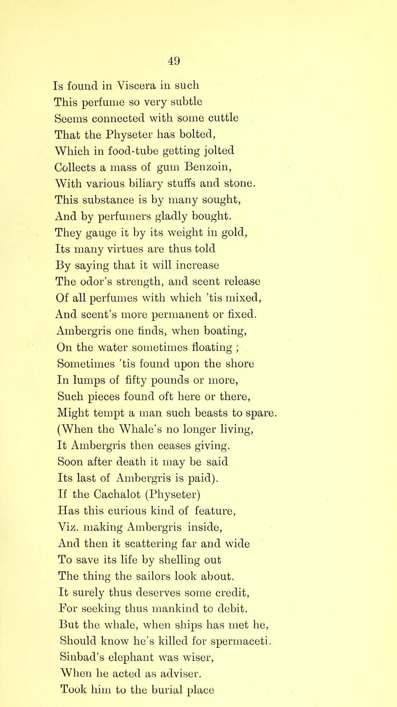 Is found in Viscera in such This perfume so very subtle Seems connected with some cuttle That the Physeter has bolted, Which in food-tube getting jolted Collects a mass of gum Benzoin, With various biliary stuffs and stone. This substance is by many sought, And by perfumers gladly bought. They gauge it by its weight in gold, Its many virtues are thus told By saying that it will increase The odor’s strength, and scent release Of all perfumes with which ’tis mixed, And scent’s more permanent or fixed. Ambergris one finds, when boating, On the water sometimes floating ; Sometimes ’tis found upon the shore In lumps of fifty pounds or more, Such pieces found oft here or there, Might tempt a man such beasts to spare. (When the Whale’s no longer living, It Ambergris then ceases giving. Soon after death it may be said Its last of Ambergris is paid). If the Cachalot (Physeter) Has this curious kind of feature, Viz. making Ambergris inside, And then it scattering far and wide To save its life by shelling out The thing the sailors look about. It surely thus deserves some credit, For seeking thus mankind to debit. But the whale, when ships has met he, Should know he’s killed for spermaceti. Sinbad’s elephant was wiser, When he acted as adviser. Took him to the burial place