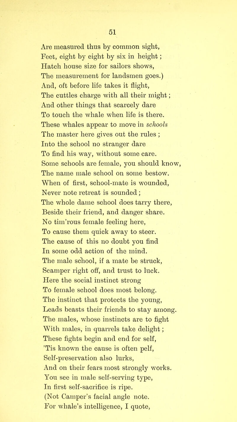 Are measured thus by common sight, Feet, eight by eight by six in height; Hatch house size for sailors shows, The measurement for landsmen goes.) And, oft before life takes it flight, The cuttles charge with all their might; And other things that scarcely dare To touch the whale when life is there. These whales appear to move in schools The master here gives out the rules ; Into the school no stranger dare To find his way, without some care. Some schools are female, you should know, The name male school on some bestow. When of first, school-mate is wounded, Never note retreat is sounded ; The whole dame school does tarry there, Beside their friend, and danger share. No tim’rous female feeling here, To cause them quick away to steer. The cause of this no doubt you find In some odd action of the mind. The male school, if a mate be struck, Scamper right off, and trust to luck. Here the social instinct strong To female school does most belong. The instinct that protects the young, Leads beasts their friends to stay among. The males, whose instincts are to fight With males, in quarrels take delight; These fights begin and end for self, ’Tis known the cause is often pelf, Self-preservation also lurks, And on their fears most strongly works. You see in male self-serving type, In first self-sacrifice is ripe. (Not Camper’s facial angle note. For whale’s intelligence, I quote,