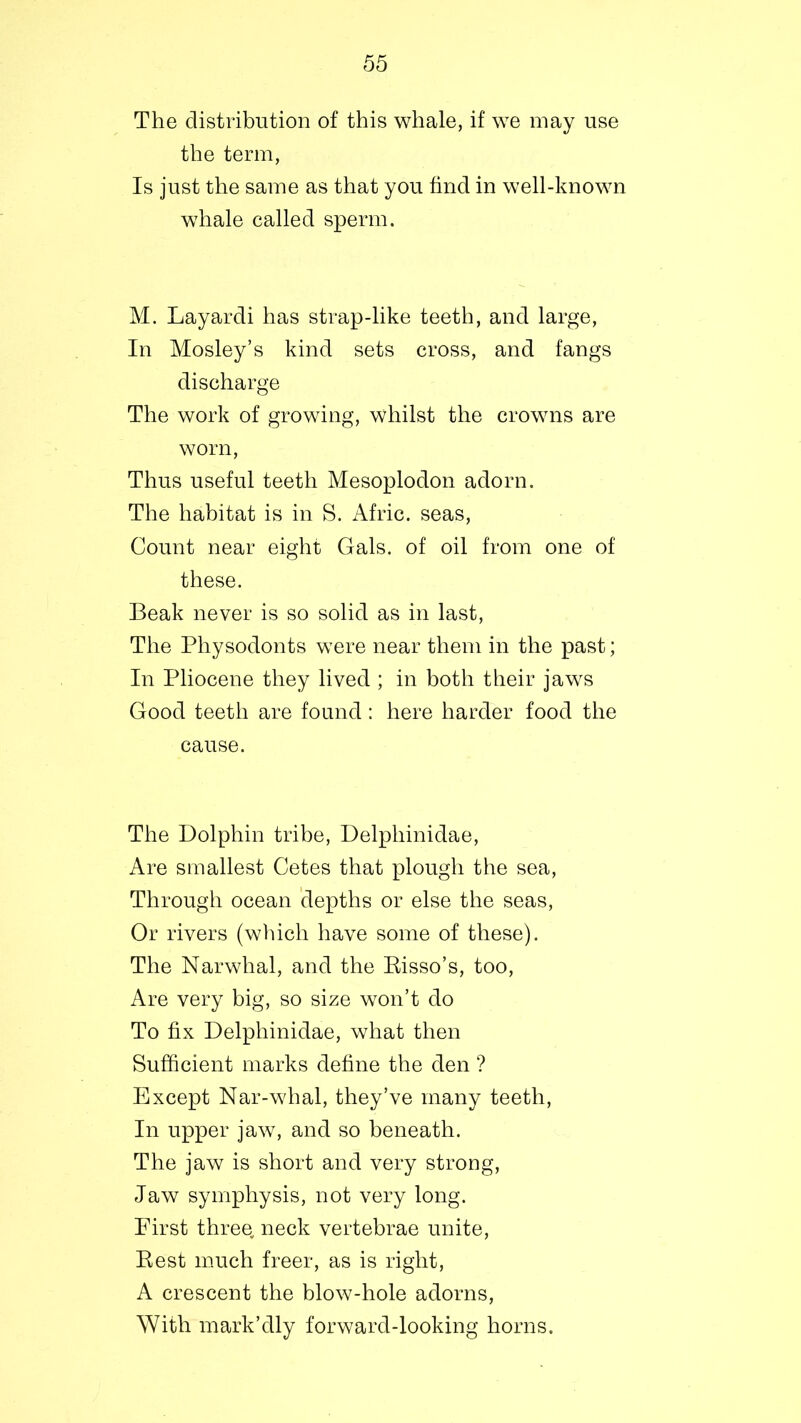 The distribution of this whale, if we may use the term, Is just the same as that you find in well-known whale called sperm. M. Layardi has strap-like teeth, and large, In Mosley’s kind sets cross, and fangs discharge The work of growing, whilst the crowns are worn, Thus useful teeth Mesoplodon adorn. The habitat is in S. Afric. seas, Count near eight Gals, of oil from one of these. Beak never is so solid as in last, The Physodonts were near them in the past; In Pliocene they lived ; in both their jaws Good teeth are found: here harder food the cause. The Dolphin tribe, Delphinidae, Are smallest Cetes that plough the sea, Through ocean depths or else the seas, Or rivers (which have some of these). The Narwhal, and the Eisso’s, too, Are very big, so size won’t do To fix Delphinidae, what then Sufficient marks define the den ? Except Nar-whal, they’ve many teeth, In upper jaw, and so beneath. The jaw is short and very strong, Jaw symphysis, not very long. First three, neck vertebrae unite, Best much freer, as is right, A crescent the blow-hole adorns, With mark’dly forward-looking horns.