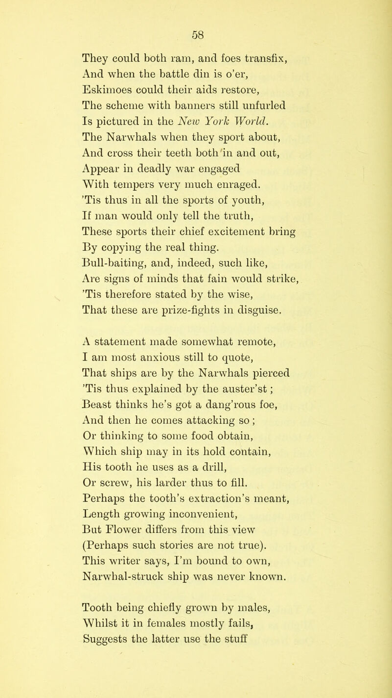 They could both ram, and foes transfix, And when the battle din is o’er, Eskimoes could their aids restore, The scheme with banners still unfurled Is pictured in the Neiv York World. The Narwhals when they sport about, And cross their teeth both in and out, Appear in deadly war engaged With tempers very much enraged. ’Tis thus in all the sports of youth, If man would only tell the truth, These sports their chief excitement bring By copying the real thing. Bull-baiting, and, indeed, such like, Are signs of minds that fain would strike, ’Tis therefore stated by the wise, That these are prize-fights in disguise. A statement made somewhat remote, I am most anxious still to quote, That ships are by the Narwhals pierced ’Tis thus explained by the auster’st; Beast thinks he’s got a dang’rous foe, And then he comes attacking so; Or thinking to some food obtain, Which ship may in its hold contain, His tooth he uses as a drill, Or screw, his larder thus to fill. Perhaps the tooth’s extraction’s meant, Length growing inconvenient, But Flower differs from this view (Perhaps such stories are not true). This writer says, I’m bound to own, Narwhal-struck ship was never known. Tooth being chiefly grown by males, Whilst it in females mostly fails, Suggests the latter use the stuff