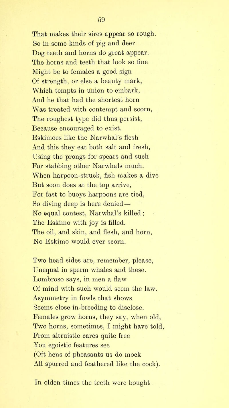That makes their sires appear so rough. So in some kinds of pig and deer Dog teeth and horns do great appear. The horns and teeth that look so fine Might be to females a good sign Of strength, or else a beauty mark, Which tempts in union to embark, And he that had the shortest horn Was treated with contempt and scorn, The roughest type did thus persist, Because encouraged to exist. Eskimoes like the Narwhal’s flesh And this they eat both salt and fresh, Using the prongs for spears and such For stabbing other Narwhals much. When harpoon-struck, fish makes a dive But soon does at the top arrive, For fast to buoys harpoons are tied, So diving deep is here denied— No equal contest, Narwhal’s killed ; The Eskimo with joy is filled. The oil, and skin, and flesh, and horn, No Eskimo would ever scorn. Two head sides are, remember, please, Unequal in sperm whales and these. Lombroso says, in men a flaw Of mind with such would seem the law. Asymmetry in fowls that shows Seems close in-breeding to disclose. Females grow horns, they say, when old, Two horns, sometimes, I might have told, From altruistic cares quite free You egoistic features see (Oft hens of pheasants us do mock All spurred and feathered like the cock). In olden times the teeth were bought