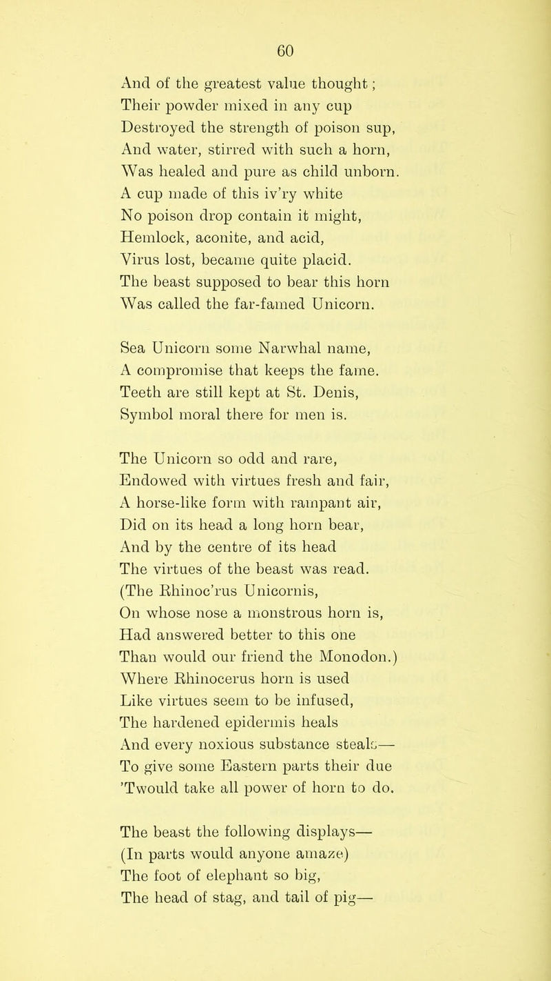 And of the greatest value thought; Their powder mixed in any cup Destroyed the strength of poison sup, And water, stirred with such a horn, Was healed and pure as child unborn. A cup made of this iv’ry white No poison drop contain it might, Hemlock, aconite, and acid, Virus lost, became quite placid. The beast supposed to bear this horn Was called the far-famed Unicorn. Sea Unicorn some Narwhal name, A compromise that keeps the fame. Teeth are still kept at St. Denis, Symbol moral there for men is. The Unicorn so odd and rare, Endowed with virtues fresh and fair, A horse-like form with rampant air, Did on its head a long horn bear, And by the centre of its head The virtues of the beast was read. (The Rhinoc’rus Unicornis, On whose nose a monstrous horn is, Had answered better to this one Than would our friend the Monodon.) Where Rhinocerus horn is used Like virtues seem to be infused, The hardened epidermis heals And every noxious substance steals— To give some Eastern parts their due ’T would take all power of horn to do. The beast the following displays— (In parts would anyone amaze) The foot of elephant so big, The head of stag, and tail of pig—