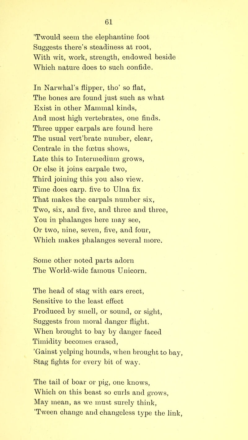 ’Twould seem the elephantine foot Suggests there’s steadiness at root, With wit, work, strength, endowed beside Which nature does to such confide. In Narwhal’s flipper, tho’ so flat, The bones are found just such as what Exist in other Mammal kinds, And most high vertebrates, one finds. Three upper carpals are found here The usual vert’brate number, clear, Centrale in the foetus shows, Late this to Intermedium grows, Or else it joins carpale two, Third joining this you also view. Time does carp, five to Ulna fix That makes the carpals number six, Two, six, and five, and three and three, You in phalanges here may see, Or two, nine, seven, five, and four, Which makes phalanges several more. Some other noted parts adorn The World-wide famous Unicorn. The head of stag with ears erect, Sensitive to the least effect Produced by smell, or sound, or sight, Suggests from moral danger flight. When brought to bay by danger faced Timidity becomes erased, ’Gainst yelping hounds, when brought to bay, Stag fights for every bit of way. The tail of boar or pig, one knows, Which on this beast so curls and grows, May mean, as we must surely think, ’Tween change and changeless type the link,
