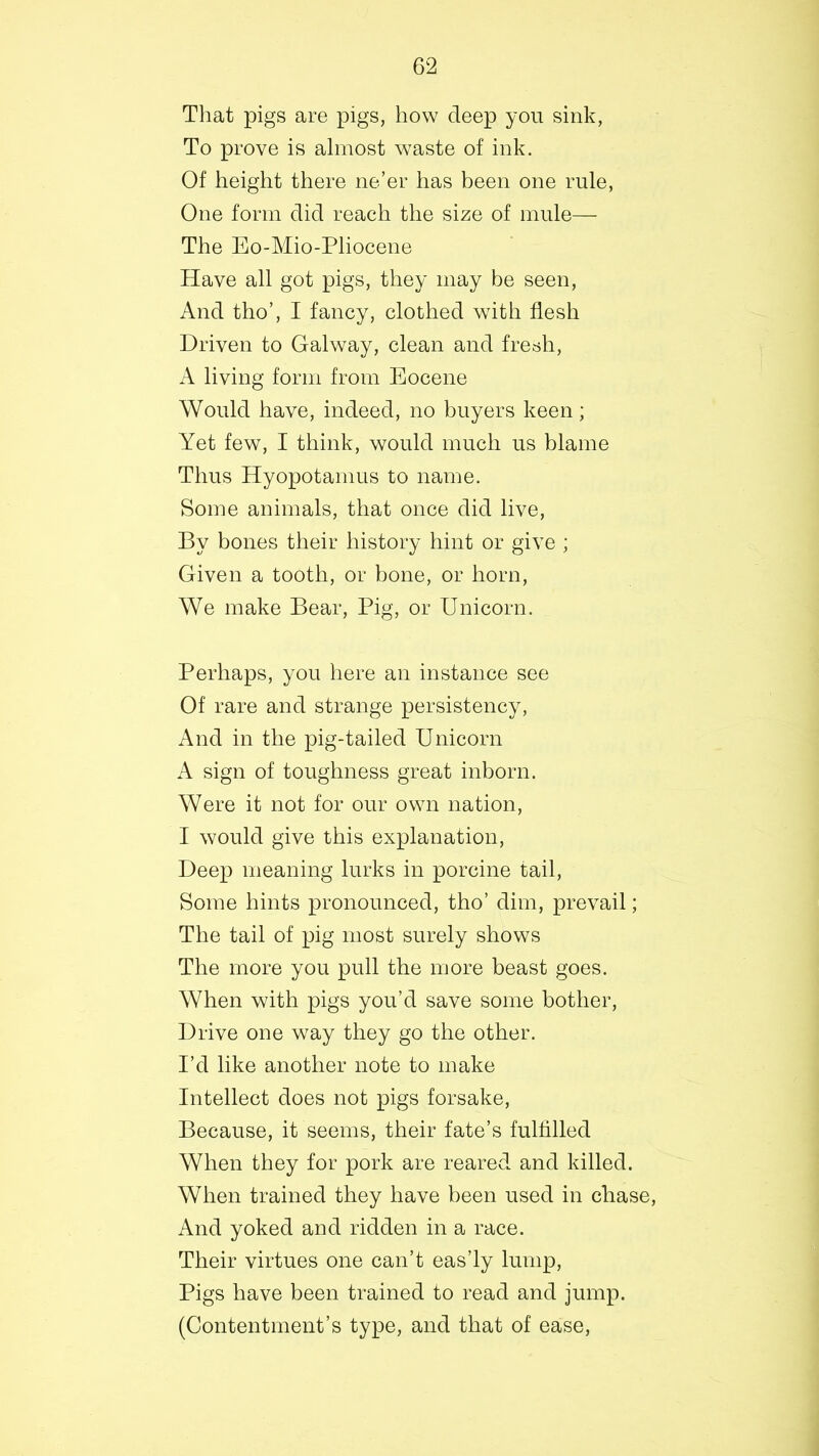 That pigs are pigs, how deep you sink, To prove is almost waste of ink. Of height there ne’er has been one rule, One form did reach the size of mule— The Eo-Mio-Pliocene Have all got pigs, they may be seen, And tho’, I fancy, clothed with flesh Driven to Galway, clean and fresh, A living form from Eocene Would have, indeed, no buyers keen; Yet few, I think, would much us blame Thus Hyopotamus to name. Some animals, that once did live, By bones their history hint or give ; Given a tooth, or bone, or horn, We make Bear, Pig, or Unicorn. Perhaps, you here an instance see Of rare and strange persistency, And in the pig-tailed Unicorn A sign of toughness great inborn. Were it not for our own nation, I would give this explanation, Deep meaning lurks in porcine tail, Some hints pronounced, tho’ dim, prevail; The tail of pig most surely shows The more you pull the more beast goes. When with pigs you’d save some bother, Drive one way they go the other. I’d like another note to make Intellect does not pigs forsake, Because, it seems, their fate’s fulfilled When they for pork are reared and killed. When trained they have been used in chase, And yoked and ridden in a race. Their virtues one can’t eas’ly lump, Pigs have been trained to read and jump. (Contentment’s type, and that of ease,